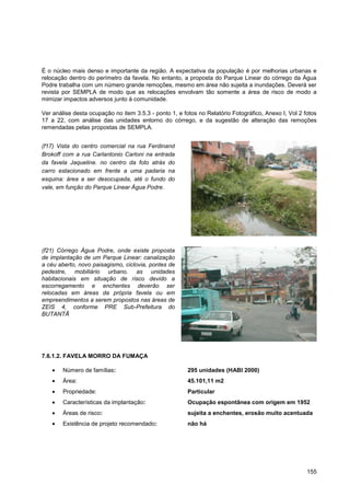 É o núcleo mais denso e importante da região. A expectativa da população é por melhorias urbanas e
relocação dentro do perímetro da favela. No entanto, a proposta do Parque Linear do córrego da Água
Podre trabalha com um número grande remoções, mesmo em área não sujeita a inundações. Deverá ser
revista por SEMPLA de modo que as relocações envolvam tão somente a área de risco de modo a
mimizar impactos adversos junto à comunidade.

Ver análise desta ocupação no item 3.5.3 - ponto 1, e fotos no Relatório Fotográfico, Anexo I, Vol 2 fotos
17 a 22, com análise das unidades entorno do córrego, e da sugestão de alteração das remoções
remendadas pelas propostas de SEMPLA.


(f17) Vista do centro comercial na rua Ferdinand
Brokoff com a rua Carlantonio Carloni na entrada
da favela Jaqueline. no centro da foto atrás do
carro estacionado em frente a uma padaria na
esquina: área a ser desocupada, até o fundo do
vale, em função do Parque Linear Água Podre.




(f21) Córrego Água Podre, onde existe proposta
de implantação de um Parque Linear: canalização
a céu aberto, novo paisagismo, ciclovia, pontes de
pedestre, mobiliário urbano. as unidades
habitacionais em situação de risco devido a
escorregamento e enchentes deverão ser
relocadas em áreas da própria favela ou em
empreendimentos a serem propostos nas áreas de
ZEIS 4, conforme PRE Sub-Prefeitura do
BUTANTÃ




7.6.1.2. FAVELA MORRO DA FUMAÇA

        Número de famílias:                             295 unidades (HABI 2000)
        Área:                                           45.101,11 m2
        Propriedade:                                    Particular
        Características da implantação:                 Ocupação espontânea com origem em 1952
        Áreas de risco:                                 sujeita a enchentes, erosão muito acentuada
        Existência de projeto recomendado:              não há




                                                                                                      155
 