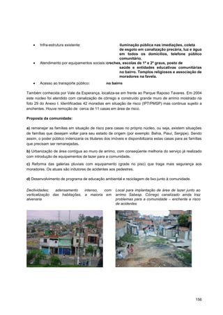 Infra-estrutura existente:                   iluminação pública nas imediações, coleta
                                                     de esgoto em canalização precária, luz e água
                                                     em todos os domicílios, telefone público
                                                     comunitário.
        Atendimento por equipamentos sociais: creches, escolas de 1º e 2º graus, posto de
                                                     saúde e entidades educativas comunitárias
                                                     no bairro. Templos religiosos e associação de
                                                     moradores na favela.
        Acesso ao transporte público:           no bairro

Também conhecida por Vale da Esperança, localiza-se em frente ao Parque Raposo Tavares. Em 2004
este núcleo foi atendido com canalização de córrego e construído grande muro de arrimo mostrado na
foto 29 do Anexo I. Identificadas 42 moradias em situação de risco (IPT/PMSP) mas continua sujeito a
enchentes. Houve remoção de cerca de 11 casas em área de risco.

Proposta da comunidade:

a) remanejar as famílias em situação de risco para casas no próprio núcleo, ou seja, existem situações
de famílias que desejam voltar para seu estado de origem (por exemplo: Bahia, Piauí, Sergipe). Sendo
assim, o poder público indenizaria os titulares dos imóveis e disponibilizaria estas casas para as famílias
que precisam ser remanejadas.

b) Urbanização de área contígua ao muro de arrimo, com conseqüente melhoria do serviço já realizado
com introdução de equipamentos de lazer para a comunidade.

c) Reforma das galerias pluviais com equipamento (grade no piso) que traga mais segurança aos
moradores. Os atuais são indutores de acidentes aos pedestres.

d) Desenvolvimento de programa de educação ambiental e reciclagem de lixo junto à comunidade.


Declividades;   adensamento    intenso, com           Local para implantação de área de lazer junto ao
verticalização das habitações, a maioria em           arrimo Sabesp. Córrego canalizado ainda traz
alvenaria                                             problemas para a comunidade – enchente e risco
                                                      de acidentes




                                                                                                       156
 
