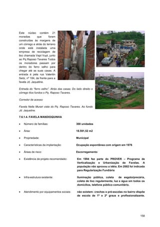 Este núcleo contém 21
moradias        que       foram
construídas às margens de
um córrego e atrás do terreno
onde está instalada uma
empresa de reciclagem de
lixo chamada Vapt Vupt, junto
ao Pq Raposo Tavares Todos
os moradores passam por
dentro do ferro velho para
chegar até as suas casas. A
entrada é pela rua Valentin
Seitz, nº 184, de frente para a
favela Jd. Jaqueline.

Entrada do “ferro velho”. Atrás das casas; Do lado direito o
córrego Aos fundos o Pq. Raposo Tavares.

Corredor de acesso

Favela Nella Murari vista do Pq. Raposo Tavares. Ao fundo
Jd. Jaqueline.

7.6.1.4. FAVELA MANDIOQUINHA

    Número de famílias:                       300 unidades

    Área:                                     18.591,52 m2

    Propriedade:                              Municipal

    Características da implantação:           Ocupação espontânea com origem em 1976

    Áreas de risco:                           Escorregamento

    Existência de projeto recomendado:         Em 1994 fez parte do PROVER – Programa de
                                               Verticalização e Urbanização de Favelas. A
                                               população não aprovou a idéia. Em 2002 foi indicada
                                               para Regularização Fundiária

    Infra-estrutura existente:                 Iluminação pública, coleta       de esgoto/precária,
                                               coleta de lixo regularmente, luz e água em todos os
                                               domicílios, telefone público comunitário.

    Atendimento por equipamentos sociais:      não existem: creches e pré-escolas no bairro dispõe
                                               de escola de 1º e 2º graus e profissionalizante.




                                                                                               158
 