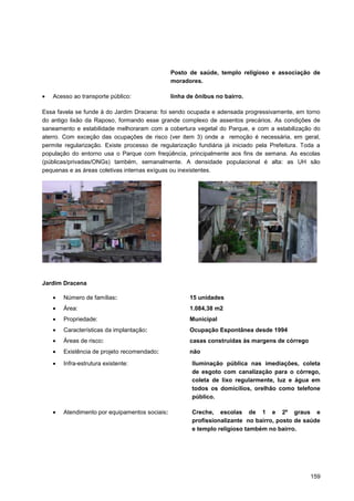 Posto de saúde, templo religioso e associação de
                                               moradores.

   Acesso ao transporte público:               linha de ônibus no bairro.

Essa favela se funde à do Jardim Dracena: foi sendo ocupada e adensada progressivamente, em torno
do antigo lixão da Raposo, formando esse grande complexo de assentos precários. As condições de
saneamento e estabilidade melhoraram com a cobertura vegetal do Parque, e com a estabilização do
aterro. Com exceção das ocupações de risco (ver item 3) onde a remoção é necessária, em geral,
permite regularização. Existe processo de regularização fundiária já iniciado pela Prefeitura. Toda a
população do entorno usa o Parque com freqüência, principalmente aos fins de semana. As escolas
(públicas/privadas/ONGs) também, semanalmente. A densidade populacional é alta: as UH são
pequenas e as áreas coletivas internas exíguas ou inexistentes.




Jardim Dracena

       Número de famílias:                           15 unidades
       Área:                                         1.084,38 m2
       Propriedade:                                  Municipal
       Características da implantação:               Ocupação Espontânea desde 1994
       Áreas de risco:                               casas construídas às margens de córrego
       Existência de projeto recomendado:            não

       Infra-estrutura existente:                     Iluminação pública nas imediações, coleta
                                                      de esgoto com canalização para o córrego,
                                                      coleta de lixo regularmente, luz e água em
                                                      todos os domicílios, orelhão como telefone
                                                      público.

       Atendimento por equipamentos sociais:          Creche, escolas de 1 e 2º graus e
                                                      profissionalizante no bairro, posto de saúde
                                                      e templo religioso também no bairro.




                                                                                                 159
 
