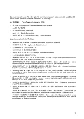Desenvolvimento Urbano; Art. 248 Seção XIII dos Instrumentos de Gestão Ambiental; Art. 256 a 259 -
Seção XIV dos Relatórios de Impacto Ambiental e de Vizinhança.

Lei 13.885/2004 – Plano Regional Estratégico - PRE:

-   Art. 36 a 37 – Exigência de EIARIMA para Operações Urbanas
-   Art. 38 – FUNDURB
-   Art. 39 – Concessão Urbanística
-   Art.40 e 41 – Gestão Democrática
-   DECRETOS 36.613/1996 e 34.713/1994 – Exigência de RIVI

Licenciamento Ambiental Municipal:

-   LEI MUNICIPAL 11.426/93 – competência municipal para gestão ambiental
-   DECRETO 33.804/93 – regulamentação da lei anterior
-   RESOLUÇÃO 61 CADES 05/10//2001
-   RESOLUÇÃO 69 CADES 05/07//2002
-   DECRETO 45.657 de 28/12/2004 = preços serviços licenciamento
-   PORTARIA 01/02 – DECONT/SVMA.
-   LEI MUNICIPAL Nº. 9413, DE 30 DE DEZEMBRO DE 1981 - Dispõe sobre parcelamento do solo
    Município de São Paulo, e dá outras providências.
-   LEI MUNICIPAL Nº. 10.365 DE 22 DE SETEMBRO DE 1987 - Dispõe sobre o corte e a poda da
    vegetação de porte arbóreo existente no Município de São Paulo, e dá outras providências.
-   LEI MUNICIPAL Nº. 10.919, DE 21 DE DEZEMBRO DE 1990 - Dispõe sobre a obrigatoriedade de o
    Executivo Municipal dar publicidade à poda e corte de árvores.
-   LEI MUNICIPAL Nº. 10948, DE 24 DE JANEIRO DE 1991 - Dispõe sobre a obrigatoriedade de
    arborização de vias e áreas verdes nos planos de parcelamento do solo para loteamentos e
    desmembramentos.
-   DECRETO MUNICIPAL Nº. 26.535, DE 3 DE AGOSTO DE 1988 - Regulamenta a lei nº. 10.365, de
    22 de setembro de 1987, que disciplina o corte e a poda de vegetação de porte arbóreo existente no
    Município de São Paulo, e dá outras providências
-   DECRETO MUNICIPAL Nº. 28.088, DE 19 DE SETEMBRO DE 1989 - Acrescenta parágrafo ao
    artigo 6º do Decreto 26.535/88.
-   DECRETO MUNICIPAL Nº. 29.716, DE 2 DE MAIO DE 1991- Regulamenta a Lei Municipal Nº
    10.948/91.
-   DECRETO MUNICIPAL Nº. 29586, DE 6 DE MARÇO DE 1991 - Regulamenta a Lei nº10919/90 que
    dispõe sobre a obrigatoriedade do Executivo Municipal dar publicidade à poda e corte de árvores.
-   DECRETO Nº. 25.876, DE 09 DE MAIO DE 1988 - Dispõe sobre atribuição de competência para a
    execução de serviços de implantação, conservação, manutenção e fiscalização de áreas públicas
    ajardinadas, e dá outras providências.




                                                                                                   16
 