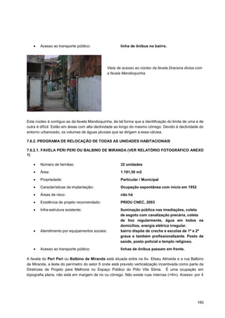 Acesso ao transporte público:                  linha de ônibus no bairro.




                                                Viela de acesso ao núcleo da favela Dracena divisa com
                                                a favela Mandioquinha




Este núcleo é contíguo ao da favela Mandioquinha, de tal forma que a identificação do limite de uma e de
outra é difícil. Estão em áreas com alta declividade ao longo do mesmo córrego. Devido à declividade do
entorno urbanizado, os volumes de águas pluviais que se dirigem a essa várzea.

7.6.2. PROGRAMA DE RELOCAÇÃO DE TODAS AS UNIDADES HABITACIONAIS

7.6.2.1. FAVELA PERI PERI OU BALBINO DE MIRANDA (VER RELATÓRIO FOTOGRÁFICO ANEXO
1)

        Número de famílias:                            32 unidades

        Área:                                          1.191,50 m2

        Propriedade:                                   Particular / Municipal

        Características da implantação:                Ocupação espontânea com início em 1952
        Áreas de risco:                                não há

        Existência de projeto recomendado:             PRIOU CNEC, 2003

        Infra-estrutura existente:                     Iluminação pública nas imediações, coleta
                                                       de esgoto com canalização precária, coleta
                                                       de lixo regularmente, água em todos os
                                                       domicílios, energia elétrica irregular.
        Atendimento por equipamentos sociais:          bairro dispõe de creche e escolas de 1º e 2º
                                                       graus e também profissionalizante. Posto de
                                                       saúde, posto policial e templo religioso.
        Acesso ao transporte público:                  linhas de ônibus passam em frente.

A favela do Peri Peri ou Balbino de Miranda está situada entre na Av. Eliseu Almeida e a rua Balbino
de Miranda, a leste do perímetro do setor 8 onde está previsto verticalização incentivada como parte da
Diretrizes de Projeto para Melhoria no Espaço Público do Pólo Vila Sônia. É uma ocupação em
topografia plana, não está em margem de rio ou córrego. Não existe ruas internas (>4m). Acesso: por 4




                                                                                                    160
 