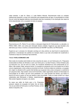 vielas estreitas, e pela Av. Eliseu e 2 pela Balbino Miranda. Recentemente todas as unidades
habitacionais passaram a contar com hidrômetro para abastecimento de água. A precariedade do núcleo
fica por conta das ligações elétricas (reivindicação atual dos moradores) e da construção das casas de
forma desordenada, com a ocupação de todos os espaços.




Recomenda-se no PL, Planta 10 a ser refeita, a relocação integral da UH. Está previsto, ou calculado, no
PRIOU CNEC, 2003, uma verba para relocação dessas unidades. Sugere-se que seja estudado uma
alternativa que inclua o incentivo a empreendimentos de HIS/HMP nas ZEIS 2 do PRE Butantã.

Sugere-se que o processo de relocação aconteça em área próxima ao atual local do assentamento,
garantindo a manutenção dos padrões de inserção urbana a que esta comunidade tem atualmente e
mantendo os laços de vizinhança hoje existentes.

7.6.2.2. FAVELA EDMUNDO LINS

Este núcleo de moradias está dividido em dois conjuntos de casas: um com frente para a Av. Pirajussara
(continuidade da Eliseu de Almeida) e outro com frente para a rua Raul Fonseca. Ambos limitados pela
rua Edmundo Lins, que dá nome ao núcleo. Os moradores identificam-se como pertencentes ao Jd.
Nilson. Não existem vielas, tampouco becos. A ocupação se caracteriza como uma quadra de um bairro
comum (regularizado), onde os lotes se encontram ao fundo. Conforme relato de moradores, a ocupação
tem origem na década de 80, quando três famílias que ocupavam toda a área começaram a subdividi-la
em pequenos lotes. Hoje existem cerca de 50 domicílios. Estão organizados através da Associação da
Comunidade do Jd. Nilson, que tem como presidente o Sr. José Donizete dos Santos, que reside no
local há 24 anos e possui um bar que atende a esta comunidade. Todas as casas contam luz e água
cadastradas pela Eletropaulo e Sabesp, respectivamente.
Não existem ligações de esgoto a céu aberto.

As casas que estão de frente para a Av. Pirajussara
possuem aspecto de ocupação de favela, foto da direita,
mas as que estão de frente para a rua Raul Fonseca, na foto
abaixo à esquerda, não.




                                                                                                    161
 