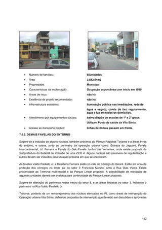 Número de famílias:                            50unidades
        Área:                                          3.582,84m2
        Propriedade:                                   Municipal
        Características da implantação:                Ocupação espontânea com início em 1980
        Áreas de risco:                                não há
        Existência de projeto recomendado:             não há
        Infra-estrutura existente:                     Iluminação pública nas imediações, rede de
                                                       água e esgoto, coleta de lixo regularmente,
                                                       água e luz em todos os domicílios.
        Atendimento por equipamentos sociais:          bairro dispõe de escolas de 1º e 2º graus.
                                                       Utilizam Posto de saúde da Vila Sônia.
        Acesso ao transporte público:                  linhas de ônibus passam em frente.

7.6.3. DEMAIS FAVELAS DO ENTORNO

Sugere-se a inclusão de alguns núcleos, também próximos ao Parque Raposos Tavares e a áreas livres
do entorno, e outros, junto ao perímetro da operação urbana como: Estrada do Jaguaré, Favela
Intercontinental, Jd. Ferreira e Favela do Gelo.Favela Jardim das Vertentes, onde existe proposta da
Subprefeitura do Butantã de inclusão de uma ZEIS 4. Alguns núcleos são passíveis de regularização e
outros devem ser incluídos pela situação precária em que se encontram.

As favelas Valdo Paolielo Jr, e Desidério Ferreira estão no vale do Córrego do Itararé. Estão em área de
proteção dos córregos no limite sul do setor 3 Francisco Morato, junto a Rua Dias Vieira. Existe
proximidade ao Terminal multi-modal e ao Parque Linear proposto. A possibilidade de relocação de
algumas unidades deverá ser avaliada para continuidade do Parque Linear proposto.

Sugere-se alteração do perímetro nesse trecho do setor 8, e as áreas lindeiras no setor 3, fechando o
perímetro na Rua Valdo Paoliello Jr.

Trata-se, portanto de um remanejamento dos núcleos elencados no PL como áreas de intervenção da
Operação urbana Vila Sônia, definindo propostas de intervenção que deverão ser discutidas e aprovadas




                                                                                                    162
 