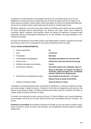 Localizada no Jd. Das Vertentes, esta ocupação inicia-se na rua Luiz Antônio Abreu que é uma rua
asfaltada com infra-estrutura de luz e água disponível. Cerca de 25 casas encontram-se nesta rua. As
outras casas que compõe o núcleo ocupam a área atrás destas, em terreno com grande declividade que
termina em um córrego. Existem quatro vielas que dão acesso às moradias deste núcleo.

Moradores receberam a uns quinze anos atrás incentivo da Prefeitura para melhoria das suas moradias.
Foi dada orientação técnica paraconstrução dos alicerces das casas, assim como material de
construção. Alguns moradores ainda guardam recibos da entrega de materiais.Os moradores estão
organizados através da Associação de Moradores do Jd. Das Vertentes. Seu atual presidente é o Sr.
Francisco das Chagas.

As atuais reivindicações da comunidade passam pela Regularização Fundiária e equipamento de lazer
para crianças, assim como a construção de uma quadra de esportes próxima ao núcleo.

7.6.3.2. FAVELA INTERCONTINENTAL

       Número de famílias:                           44
       Área:                                         2.912,91m2
       Propriedade:                                  Municipal
       Características da implantação:               Ocupação espontânea com início em 1951
       Áreas de risco:                               maioria das casas área próxima do córrego
       Existência de projeto recomendado:            não há
       Infra-estrutura existente:                    Iluminação pública nas imediações, água em
                                                     todos os domicílios, luz irregular em todos os
                                                     domicílios, coleta de esgoto com canalização
                                                     precária. Coleta de lixo regularmente.
       Atendimento por equipamentos sociais:         bairro dispõe de escolas de 1º e 2º graus.
                                                     Utilizam Posto de saúde da Vila Sônia.

       Acesso ao transporte público:                 linhas de ônibus no bairro.

Localizada na rua Ezequiel Campos Dias, compreende 44 residências. A maioria às margens de córrego
que costuma alagar a região do entorno. A favela em si não sofre com alagamentos pois está em cota
superior às das casas da região. A Prefeitura recentemente realizou obras de contenção com talude na
margem oposta de onde se encontram as casas.

O morador mais antigo está na área a cerca de 55 anos. Sr. Egrimar Martins, que é uma das lideranças
da comunidade, vive há 25 anos no local. Habi-Sul informa que a propriedade da área é municipal – uso
comum.

Proposta da comunidade: a) remanejar as famílias em situação de risco para casas no próprio núcleo.
Existe uma área no interior do terreno, não adensada, com possibilidade acomodar projeto de unidades
habitacionais.




                                                                                                  164
 