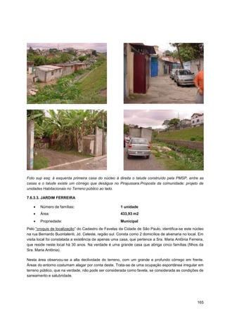 Foto sup esq: à esquerda primeira casa do núcleo à direita o talude construído pela PMSP, entre as
casas e o talude existe um córrego que deságua no Pirajussara.Proposta da comunidade: projeto de
unidades Habitacionais no Terreno público ao lado.

7.6.3.3. JARDIM FERREIRA

        Número de famílias:                            1 unidade
        Área:                                          433,93 m2
        Propriedade:                                   Municipal

Pelo “croquis de localização” do Cadastro de Favelas da Cidade de São Paulo, identifica-se este núcleo
na rua Bernardo Buontalenti, Jd. Celeste, região sul. Consta como 2 domicílios de alvenaria no local. Em
visita local foi constatada a existência de apenas uma casa, que pertence a Sra. Maria Antônia Ferreira,
que reside neste local há 30 anos. Na verdade é uma grande casa que abriga cinco famílias (filhos da
Sra. Maria Antônia).

Nesta área observou-se a alta declividade do terreno, com um grande e profundo córrego em frente.
Áreas do entorno costumam alagar por conta deste. Trata-se de uma ocupação espontânea irregular em
terreno público, que na verdade, não pode ser considerada como favela, se considerada as condições de
saneamento e salubridade.




                                                                                                    165
 