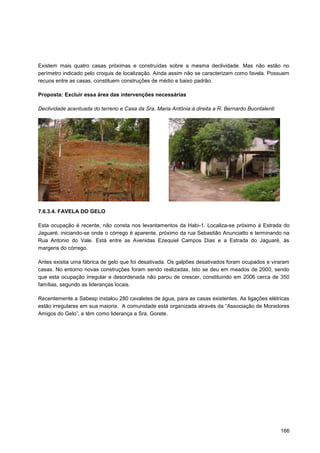 Existem mais quatro casas próximas e construídas sobre a mesma declividade. Mas não estão no
perímetro indicado pelo croquis de localização. Ainda assim não se caracterizam como favela. Possuem
recuos entre as casas, constituem construções de médio e baixo padrão.

Proposta: Excluir essa área das intervenções necessárias

Declividade acentuada do terreno e Casa da Sra. Maria Antônia:à direita a R. Bernardo Buontalenti




7.6.3.4. FAVELA DO GELO

Esta ocupação é recente, não consta nos levantamentos da Habi-1. Localiza-se próximo à Estrada do
Jaguaré, iniciando-se onde o córrego é aparente, próximo da rua Sebastião Anunciatto e terminando na
Rua Antonio do Vale. Está entre as Avenidas Ezequiel Campos Dias e a Estrada do Jaguaré, às
margens do córrego.

Antes existia uma fábrica de gelo que foi desativada. Os galpões desativados foram ocupados e viraram
casas. No entorno novas construções foram sendo realizadas. Isto se deu em meados de 2000, sendo
que esta ocupação irregular e desordenada não parou de crescer, constituindo em 2006 cerca de 350
famílias, segundo as lideranças locais.

Recentemente a Sabesp instalou 280 cavaletes de água, para as casas existentes. As ligações elétricas
estão irregulares em sua maioria. A comunidade está organizada através da “Associação de Moradores
Amigos do Gelo”, e têm como liderança a Sra. Gorete.




                                                                                                    166
 
