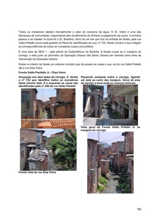 Todos os moradores rateiam mensalmente o valor do consumo de água. O Sr. Valdir é uma das
lideranças da comunidade, responsável pelo recolhimento do dinheiro e pagamento da conta. A primeira
pessoa a se instalar no local foi o Sr. Brasilino, dono de um bar que fica na entrada da favela, pela rua
Valdo Poliello (como está grafado na Placa de identificação da rua), nº 732. Neste número é que chegam
as correspondências de todos os moradores (caixa comunitária).
É uma área de ZEIS 1 , pela planta da Subprefeitura do Butantã. A favela ocupa as 2 margens do
córrego, e está junto ao perímetro da Operação Urbana Vila Sônia. Deverá ser inserida como área de
intervenção da Operação Urbana.

Existe no interior da favela um extenso corredor que dá acesso às casas e que vai da rua Valdo Poliello
até a rua Dias Vieira.
Favela Valdo Paoliello Jr. / Dias Vieira
Ocupação nos dois lados do córrego. A direita        Passarela existente sobre o córrego, ligando
o nº 732 que identifica todos os moradores           um lado ao outro das margens. Serve de área
deste mesmo lado. E a esquerda as casas são          de serviço e local onde as crianças brincam
identificadas pelo nº 240 da rua Valdo Poliello




                                                     Vista geral da Favela Valdo Poliello Jr. às
                                                     margens do córrego




Favela vista da rua Dias Vieira




                                                                                                     168
 