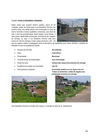 7.6.3.6. FAVELA DESIDÉRIO FERREIRA

Estas casas que ocupam terreno público, cerca de 40
unidades, estão de frente para a rua Desidério Ferreira. No
entanto cada uma delas possui uma construção ou casa de
menor tamanho e baixa qualidade construtiva, que deve ter
sido o alvo da caracterização deste espaço como favela. A
área possui declividade acentuada, terminando em margem
de córrego, ou seja, a rua Desidério Ferreira está bem
acima da cota do córrego e estas casas próximas a ele. Há
que se realizar melhor investigação, junto à Secretaria de Habitação para dirimir dúvidas a respeito da
situação do que foi considerado favela.

       Número de famílias:                            40 unidades
       Área:                                          4.227,97m2

       Propriedade:                                   Municipal

       Características da implantação:                sem informação

       Áreas de risco:                                maioria das casas área próxima do córrego

       Existência de projeto recomendado:             não há

       Infra-estrutura existente:                     Iluminação pública na rua, água e luz em
                                                       Todos os domicíios, coleta de esgoto com
                                                      canalização precária em córrego




Rua Desidério Ferreira os fundos das casas e o córrego ao lado da av. Gethsemani.




                                                                                                   169
 