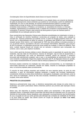 Considerações Sobre As Especificidades deste Estudo de Impacto Ambiental

A Singularidade Deste Estudo de Impacto Ambiental é a sua relação direta a um conjunto de diretrizes
de ações de planejamento urbano-ambiental, que poderão ser concretizadas a partir da viabilidade de
implantação, em uma ou mais décadas, de inúmeros empreendimentos públicos e privados cujos
projetos serão ao longo do tempo, de forma diretamente proporcional ao interesse dos agentes
envolvidos nesse processo: a Prefeitura, os moradores, os proprietários de imóveis, e o mercado
imobiliário, representando os investidores locais. A adesão dos moradores e empreendedores, não é
compulsória. É opcional. Portanto, esse conjunto de obras guarda um grau de incerteza quanto à
probabilidade de sua realização (parcial ou total).

Essa característica das Operações Urbanas gera diferentes possibilidades de implantação no tempo, e
induz à verificação de cenários hipotéticos, construídos por projeção de dados, p ara avaliação e
previsão dos impactos ambientais que poderão ocorrer. A partir da situação existente ( base line – de
acordo com a disponibilidade de dados do estoque, já tabulados pela SEMPLA) será considerada a
situação oposta, limite máximo, com implantação de 100% das obras públicas e privadas previstas na
Lei, no período máximo, equivalente a 20 anos. Uma situação intermediária, alternativa, com consumo
de 50% do estoque, e implantação parcial das obras poderá ser avaliada, a critério de SEMPLA. Para
tanto, cuidado especial deverá ser tomado com as variáveis a selecionar para composição dos
cenários, caso a caso, para objetivar resultados.

Como critério geral das diversas análises a serem efetuadas quanto à capacidade de suporte das redes
existentes, seja das redes de infra-estrutura, inclusive de drenagem, seja da rede de equipamentos, a
partir da caracterização dos níveis de atendimento existente, deverá ser estimado o acréscimo
provocado pelo adensamento projetado, caso a caso, e as possibilidades de atendimento futuro, tendo
como horizonte a implantação integral dos projetos elencados pelo PL da Operação Urbana em questão,
                                                                            2
o que implica necessariamente em consumo total do estoque projetado de m de construção alienável.

Eventuais projetos existentes de ampliação das redes pelas concessionárias, ou, de implantação de
macro-redes estruturais em andamento, deverão ser citados, situando as solicitações projetadas na
área, no horizonte projetado pelas concessionárias.

O conjunto de obras públicas propostas será avaliado nos seus aspectos gerais, do ponto de vista
urbanístico, a partir de informações sintéticas existentes a respeito das principais interferências,
considerando: diretrizes de obras (área interferência x abrangência, localização, custo estimado, porte da
obra, tempo de implantação, volume de mão obra envolvida, interferência sistema viário e no entorno
ocupado, entre outros fatores).

PROJETOS CO-LOCALIZADOS

Salienta-se particularmente nesse caso, a relevância representada pela sinergia de outras obras co-
localizadas, que podem potencializar efeitos ambientais positivos aos previstos pela Operação Urbana
em questão.

Nesse caso, são relevantes os projetos transporte coletivo pois representam o fato gerador dessa
Operação Urbana. A Operação Urbana Consorciada Vila Sônia pode ser entendida como um conjunto de
diretrizes de intervenções urbanas desejáveis, para adequação e acompanhamento das transformações
de uso e ocupação do solo que serão geradas pela alteração das condições de mobilidade da Vila Sonia
e da Zona Oeste da cidade. Isso deverá ocorrer em função da operação da linha 4 do metrô,
atualmente em implantação.




                                                                                                       17
 