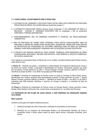 7.7. CONCLUSÕES: LEVANTAMENTO 2006 X PRIOU 2004

1. A ESTIMATIVA DE UNIDADES A RELOCAR PARA OUTRA ÁREA ESTÁ DENTRO DA PREVISÃO
    PROJETADA NO PRIOU VILA SONIA (Modulo Social Sub projeto 2 ).

2. A ESTIMATIVA PROJETADA (PRIOU Modulo Social Subprojeto 1) DE UNIDADES DE RISCO A
    RELOCAR    EXCEDE À DEMANDA EXISTENTE (455 uh projetadas x 230 uh existentes)
    PORTANTO, PODERÁ SER MANTIDA.

3. APROXIMADAMENTE 36% DA DEMANDA EXISTENTE É PASSÍVEL DE REGULARIZAÇÃO
   URBANISTICA

4. NÃO HÁ PREVISÃO DE VERBA PARA TERRENO, PARA NOVAS CONSTRUÇÕES. MAS HÁ
    PREVISÃO A MAIOR DE VERBA PARA RELACAÇÃO. SUGERE-SE TRABALHAR COM OFERTA
    DE INCENTIVOS DE CONCESSÃO DE OUTORGA ONEROSA FORA DA ÁREA DA OPERAÇÕ
    URBANA, PARA REGULARIZAÇÃO FUNDIÁRIA DAS OCUPAÇÕES SOCIAIS EXISTENTES.

5. O PROJETO DO PARQUE LINEAR DA “ÁGUA PODRE” TRABALHA COM REMOÇÕES DE ÁREA
    CONSOLIDADA SEM RISCO. DEVERÁ SER REVSITO, POIS REMOVE O NÚCLEO COMERCIAL
    DA FAVELA JAQUELINE.

Com relação às proposições feitas na Minuta de Lei em análise, complementadas pelas Plantas anexas,
cabe observar que:

A Planta 10 – diretrizes de projeto – localização e implementação de Programas Habitacionais anexa à
lei deverá ser revista. Corrigir: Localização e identificação dos núcleos; Acrescentar aqueles que estão
fora da planta; Corrigir perímetro do setor 7, Parque Raposo Tavares conforme definido na Planta 1.
Identificar as áreas de ZEIS 1 e de ZEIS 4 propostas pelo PRE Butantã.

Na Planta 7: Diretrizes de Implantação do Parque Linear ao longo do Córrego da Água Podre corrigir:
Identificação dos núcleos atingidos pela desocupação proposta; Corrigir perímetro do setor 7, Parque
Raposo Tavares conforme definido na Planta 1; Identificar as áreas de ZEIS 1, de ZEIS 2 e de ZEIS 4
propostas pelo PRE Butantã; Identificar o caminho do córrego a jusante e a montante da área de
intervenção.

Na Planta 4: Diretrizes de Implantação do Parque Linear do Córrego Itararé: corrigir perímetro, indicar
favelas Valdo Paoielo e Edmundo Lins; corrigir áreas a desapropriar na rua Heitor dos Prazeres.

7.8. DEFINIÇÃO DE UM PLANO DE AÇÃO SOCIAL A SER INSERIDO NA OPERAÇÃO URBANA
VILA SONIA

Meta sugerida

Orientar a execução de Projetos Habitacionais para:

   1. Análise da situação de cada núcleo para a definição de prioridades de intervenção.

   2. Definição de um programa de intervenções diretas e de intervenções indiretas, de modo a
      contemplar obras e outras ações sociais de apoio (apoio técnico, educação ambiental, entre
      outros)




                                                                                                    171
 