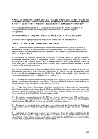 Portanto, os coeficientes estabelecidos pela Operação Urbana para as ZEIS deverão ser
obedecidos. No entanto, permanecem as demais definições para empreendimentos de Habitação
de Interesse Social, Habitação de Interesse Social e Habitação do Mercado Popular em ZEIS.

A lei da Operação Urbana se sobrepõe à lei do Plano Regional local. No entanto, quando a lei da
Operação Urbana for omissa, ou faltar definição, vale a definição da lei do Plano Regional
correspondente.

7.9. PROPOSTA DE ALTERAÇÃO DA MINUTA DO PROJETO DE LEI DA OUC VILA SONIA

Seguem as alterações propostas ao Projeto de Lei em análise feitas em letras tipo itálico

CAPÍTULO IV - PROGRAMA DE INVESTIMENTOS E OBRAS

Art. 21 - Complementarmente às intervenções públicas estruturais estratégicas descritas no artigo 20
desta lei serão realizadas as seguintes obras a serem implementadas com a função de adequação da
infra-estrutura ao adensamento proposto para consolidação dos objetivos específicos estabelecidos no
“caput” do artigo 7º desta lei:

VI - Implantação de Programa Habitacional de Interesse Social nas favelas do Vale da Esperança:
Jaqueline (X), Morro da Fumaça (x), Nella Murare Rosa (x);. Jardim Mandioquinha ou Raposo Tavares e
Jardim Dracena ( X); programa de remoção com relocação em área definida pela Operação Urbana da
favela Peri – Peri ou Balbino de Miranda. Apoio às favelas Valdo Polielo e Desidério Ferreira. (A Planta
10 anexa ao PL deverá ser substituída);

VII – O Programa Habitacional de Interesse Social referido no inciso anterior deverá indicar as áreas de
apoio a para a realização de empreendimentos habitacionais de HIS e de HMP para relocação das áreas
de risco, que são as áreas elencadas como ZEIS 2 W003, ZEIS 2 W004 e ZEIS 2 W005, indicadas no
Plano Regional Estratégico, lei 13.885/2004, livro X , quadro, .....

VII – A relocação de unidades habitacionais existentes deverá priorizar as áreas de risco; a relocação
seja para desadensamento, seja para execução do Projeto de Implantação de Parque Linear ao longo do
Córrego da Água Podre, não deverá ser feita de forma provisória.

VIII – A Operação Urbana Consorciada Vila Sonia deverá auxiliar os processos de regularização
urbanística dos núcleos existentes na área de influência desta Operação Urbana, quais seja: Jardim das
Vertentes, Valdo Paoliello Júnior, Desidério Ferreira, Estrada do Jaguaré, Favela Intercontinental, Jardim
Ferreira, conforme definido na Planta 10 rev A, anexa a esta lei.

IX – Os recursos arrecadados através de CEPACs, a serem destinados para HIS, conforme art.
.........deverão prover prioritariamente a relocação das áreas de risco, de acordo com as prioridades
estabelecidas por SEHAB/HABI, ouvida a representação oficial dos moradores;

X – Programas de gerenciamento social para acompanhamento da implantação do Programa
Habitacional de Interesse Social deverão ser contratados com recursos da Operação Urbana destinados
a HIS;

XI - Implantação de Programa de remoção com relocação de todas as unidades habitacionais da
população da favela Peri-Peri / Balbino de Miranda (x) , ver Planta 10 rev. A, anexa a esta lei, através do
provimento de novas unidades em áreas contidas no perímetro da Operação Urbana, nas áreas referidas
no inciso VII ou outras alternativas conforme especificado no ........




                                                                                                       173
 
