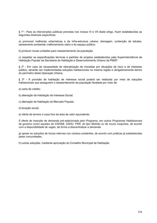 § 1º - Para as intervenções públicas previstas nos incisos VI e VII deste artigo, ficam estabelecidas as
seguintes diretrizes específicas:

a) promover melhorias urbanísticas e de infra-estrutura urbana: drenagem, contenção de taludes,
saneamento ambiental, melhoramento viário e do espaço público;

b) produzir novas unidades para reassentamento da população;

c) respeitar as especificações técnicas e padrões de projetos estabelecidos pela Superintendência de
Habitação Popular da Secretaria da Habitação e Desenvolvimento Urbano da PMSP.

§ 2º - Em caso de necessidade de relocalização de moradias por situações de risco e de interesse
público, deverão ser implementadas soluções habitacionais na mesma região e obrigatoriamente dentro
do perímetro desta Operação Urbana.

§ 3º - A provisão de habitação de interesse social poderá ser realizada por meio de soluções
habitacionais que assegurem o reassentamento da população favelada por meio de:

a) carta de crédito;

b) alienação de Habitação de Interesse Social;

c) alienação de Habitação do Mercado Popular;

d) locação social;

e) oferta de terreno e casa fora da área de valor equivalente;

f) oferta de inserção de demanda pré-selecionada pelo Programa, em outros Programas Habitacionais
de governo como aqueles da COHAB, CDHU, PAR, do tipo Mutirão ou de novos conjuntos, de acordo
com a disponibilidade de vagas, de forma a descentralizar a demanda.

g) apoiar as soluções de trocas internas nos núcleos existentes, de acordo com práticas já estabelecidas
pelas comunidades;

h) outras soluções, mediante aprovação do Conselho Municipal de Habitação.




                                                                                                    174
 