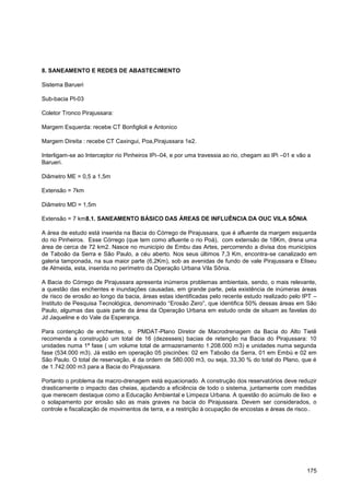 8. SANEAMENTO E REDES DE ABASTECIMENTO

Sistema Barueri

Sub-bacia PI-03

Coletor Tronco Pirajussara:

Margem Esquerda: recebe CT Bonfiglioli e Antonico

Margem Direita : recebe CT Caxingui, Poa,Pirajussara 1e2.

Interligam-se ao Interceptor rio Pinheiros IPi–04, e por uma travessia ao rio, chegam ao IPi –01 e vão a
Barueri.

Diâmetro ME = 0,5 a 1,5m

Extensão = 7km

Diâmetro MD = 1,5m

Extensão = 7 km8.1. SANEAMENTO BÁSICO DAS ÁREAS DE INFLUÊNCIA DA OUC VILA SÔNIA

A área de estudo está inserida na Bacia do Córrego de Pirajussara, que é afluente da margem esquerda
do rio Pinheiros. Esse Córrego (que tem como afluente o rio Poá), com extensão de 18Km, drena uma
área de cerca de 72 km2. Nasce no município de Embu das Artes, percorrendo a divisa dos municípios
de Taboão da Serra e São Paulo, a céu aberto. Nos seus últimos 7,3 Km, encontra-se canalizado em
galeria tamponada, na sua maior parte (6,2Km), sob as avenidas de fundo de vale Pirajussara e Eliseu
de Almeida, esta, inserida no perímetro da Operação Urbana Vila Sônia.

A Bacia do Córrego de Pirajussara apresenta inúmeros problemas ambientais, sendo, o mais relevante,
a questão das enchentes e inundações causadas, em grande parte, pela existência de inúmeras áreas
de risco de erosão ao longo da bacia, áreas estas identificadas pelo recente estudo realizado pelo IPT –
Instituto de Pesquisa Tecnológica, denominado “Erosão Zero”, que identifica 50% dessas áreas em São
Paulo, algumas das quais parte da área da Operação Urbana em estudo onde de situam as favelas do
Jd Jaqueline e do Vale da Esperança.

Para contenção de enchentes, o PMDAT-Plano Diretor de Macrodrenagem da Bacia do Alto Tietê
recomenda a construção um total de 16 (dezesseis) bacias de retenção na Bacia do Pirajussara: 10
unidades numa 1ª fase ( um volume total de armazenamento 1.208.000 m3) e unidades numa segunda
fase (534.000 m3). Já estão em operação 05 piscinões: 02 em Taboão da Serra, 01 em Embú e 02 em
São Paulo. O total de reservação, é da ordem de 580.000 m3, ou seja, 33,30 % do total do Plano, que é
de 1.742.000 m3 para a Bacia do Pirajussara.

Portanto o problema da macro-drenagem está equacionado. A construção dos reservatórios deve reduzir
drasticamente o impacto das cheias, ajudando a eficiência de todo o sistema, juntamente com medidas
que merecem destaque como a Educação Ambiental e Limpeza Urbana. A questão do acúmulo de lixo e
o solapamento por erosão são as mais graves na bacia do Pirajussara. Devem ser considerados, o
controle e fiscalização de movimentos de terra, e a restrição à ocupação de encostas e áreas de risco..




                                                                                                      175
 