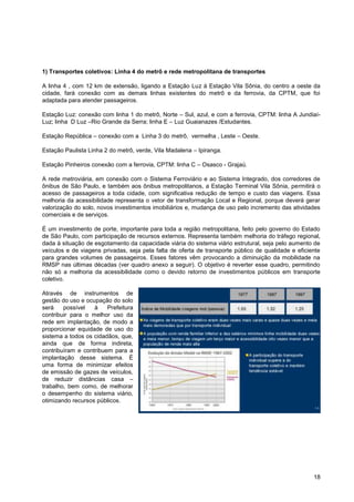 1) Transportes coletivos: Linha 4 do metrô e rede metropolitana de transportes

A linha 4 , com 12 km de extensão, ligando a Estação Luz à Estação Vila Sônia, do centro a oeste da
cidade, fará conexão com as demais linhas existentes do metrô e da ferrovia, da CPTM, que foi
adaptada para atender passageiros.

Estação Luz: conexão com linha 1 do metrô, Norte – Sul, azul, e com a ferrovia, CPTM: linha A Jundiaí-
Luz; linha D Luz –Rio Grande da Serra; linha E – Luz Guaianazes /Estudantes.

Estação República – conexão com a Linha 3 do metrô, vermelha , Leste – Oeste.

Estação Paulista Linha 2 do metrô, verde, Vila Madalena – Ipiranga.

Estação Pinheiros conexão com a ferrovia, CPTM: linha C – Osasco - Grajaú.

A rede metroviária, em conexão com o Sistema Ferroviário e ao Sistema Integrado, dos corredores de
ônibus de São Paulo, e também aos ônibus metropolitanos, a Estação Terminal Vila Sônia, permitirá o
acesso de passageiros a toda cidade, com significativa redução de tempo e custo das viagens. Essa
melhoria da acessibilidade representa o vetor de transformação Local e Regional, porque deverá gerar
valorização do solo, novos investimentos imobiliários e, mudança de uso pelo incremento das atividades
comerciais e de serviços.

É um investimento de porte, importante para toda a região metropolitana, feito pelo governo do Estado
de São Paulo, com participação de recursos externos. Representa também melhoria do tráfego regional,
dada à situação de esgotamento da capacidade viária do sistema viário estrutural, seja pelo aumento de
veículos e de viagens privadas, seja pela falta de oferta de transporte público de qualidade e eficiente
para grandes volumes de passageiros. Esses fatores vêm provocando a diminuição da mobilidade na
RMSP nas últimas décadas (ver quadro anexo a seguir). O objetivo é reverter esse quadro, permitindo
não só a melhoria da acessibilidade como o devido retorno de investimentos públicos em transporte
coletivo.

Através de instrumentos de
gestão do uso e ocupação do solo
será    possível   à    Prefeitura
contribuir para o melhor uso da
rede em implantação, de modo a
proporcionar equidade de uso do
sistema a todos os cidadãos, que,
ainda que de forma indireta,
contribuíram e contribuem para a
implantação desse sistema. É
uma forma de minimizar efeitos
de emissão de gazes de veículos,
de reduzir distâncias casa –
trabalho, bem como, de melhorar
o desempenho do sistema viário,
otimizando recursos públicos.




                                                                                                     18
 