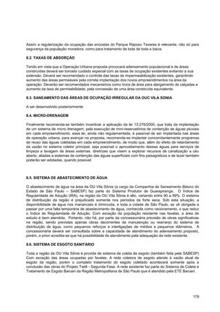 Assim a regularização da ocupação das encostas do Parque Raposo Tavares é relevante, não só para
segurança da população moradora, como para tratamento de toda de toda a bacia.

8.2. TAXAS DE ABSORÇÃO

Tendo em vista que a Operação Urbana proposta provocará adensamento populacional e de áreas
construídas deverá ser tomado cuidado especial com as taxas de ocupação existentes evitando a sua
extensão. Deverá ser recomendado o controle das taxas de impermeabilização existentes, garantindo
aumento das áreas permeáveis pela correta implantação dos novos empreendimentos na área da
operação. Deverão ser recomendados mecanismos como troca de área para alargamento de calçadas e
aumento da taxa de permeabilidade, pela concessão de uma área construída equivalente.

8.3. SANEAMENTO DAS ÁREAS DE OCUPAÇÃO IRREGULAR DA OUC VILA SONIA

A ser desenvolvido posteriormente

8.4. MICRO-DRENAGEM

Finalmente recomenda-se também incentivar a aplicação da lei 13.276/2000, que trata da implantação
de um sistema de micro drenagem, pela execução de mini-reservatórios de contenção de águas pluviais
em cada empreendimento. essa lei, ainda não regulamentada, é passível de ser implantada nas áreas
de operação urbana. para avançar na proposta, recomenda-se implantar concomitantemente programas
de reuso das águas coletadas em cada empreendimento, de modo que, além do efeito de retardamento
da vazão no sistema coletor principal, seja possível o aproveitamento dessas águas para serviços de
limpeza e lavagem de áreas externas. diretrizes que visem a explorar recursos de canalização a céu
aberto, aliadas a sistemas de contenção das águas superficiais com fins paisagísticos e de lazer também
poderão ser adotadas, quando possível



8.5. SISTEMA DE ABASTECIMENTO DE ÁGUA

O abastecimento de água na área da OU Vila Sônia (a cargo da Companhia de Saneamento Básico do
Estado de São Paulo – SABESP) faz parte do Sistema Produtor de Guarapiranga. O Índice de
Regularidade de Adução (IRA), na região da OU Vila Sônia é alto, variando entre 90 a 99%. O sistema
de distribuição da região é prejudicado somente nos períodos de forte seca. Sob esta situação, a
disponibilidade de água nos mananciais é diminuída, e toda a cidade de São Paulo, se vê obrigada a
passar por uma falta temporária de abastecimento de água, conhecida como racionamento, o que reduz
o Índice de Regularidade de Adução. Com exceção da população residente nas favelas, a área de
estudo é bem atendida. Portanto, não há, por parte da concessionária previsão de obras significativas
na região, sendo previstas apenas obras decorrentes da manutenção ou rearranjo do sistema de
distribuição de água, como pequenos reforços e interligações de médios e pequenos diâmetros. A
concessionária deverá ser consultada sobre a capacidade de atendimento do adensamento proposto,
porém, a priori acredita-se que há possibilidade de atendimento pela adequação da rede existente.

8.6. SISTEMA DE ESGOTO SANITÁRIO

Toda a região da OU Vila Sônia é provida de sistema de coleta de esgoto (também feita pela SABESP)
Com exceção das áreas ocupadas por favelas. A rede coletora de esgoto atende à vazão atual de
esgoto da região, porém o completo tratamento do esgoto coletado acontecerá somente após a
conclusão das obras do Projeto Tietê - Segunda Fase. A rede existente faz parte do Sistema de Coleta e
Tratamento de Esgoto Barueri da Região Metropolitana de São Paulo que é atendido pela ETE Barueri.




                                                                                                   179
 