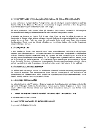 8.7. PERSPECTIVAS DE INTERLIGAÇÃO DA REDE LOCAL AO RAMAL TRONCO/BARUERI

A rede existente no município de São Paulo próxima à foz está interligada ao sistema tronco (a partir do
trecho médio da Av. Eliseu de Almeida os ramais tronco de esgoto existentes ao lado das galerias
subterrâneas de drenagem estão implantados, e em carga).

No trecho superior da Eliseu existem partes que não estão executadas do ramal tronco, portanto parte
da rede de coleta de esgoto nessa região da Vila Sônia não está interligada ao sistema.

A situação da descarga no ribeirão Poá é mais crítica. Parte da rede de coleta do município de
Itapecerica da Serra e toda a rede de coleta do município de Embu, já implantadas estão interligadas ao
coletor tronco do Poá. Porém as obras de continuidade deste ramal tronco foram interrompidas
(embargadas). Desse modo os dejetos coletados nos municípios citados estão sendo despejadas
diretamente nesse córrego.

8.8. GERAÇÃO DE LIXO

A área da OU Vila Sônia é bem atendida com a coleta de lixo existente, com exceção da população
favelada, principalmente devido à dificuldade de acesso dos caminhões a essas favelas. Este problema
acarreta o despejo indevido de lixo nas ruas e nos córregos por parte desta população. A variação da
geração per capita de lixo dentro da Área da OU Vila Sônia pode ser observada na figura a seguir, onde
se verifica a cota per capita varia entre 1 e 1,8 kg/hab.dia.É uma taxe elevada, se comparada ás demais
áreas da cidade. A grosso modo as áreas ocupadas pelas classes mais abastadas geram maior volume
de lixo, especialmente seco. Já as classes menos favorecidas geram maior volume de lixo orgânico.

8.9. REDES DE GÁS, ENERGIA ELÉTRICA

As demais redes de serviços citadas não apresentam problemas técnicos relevantes para implantação
de ramais de extensão, para atendimento de maior consumo. Resta verificar junto aos técnicos de
planejamento das concessionárias se há projetos de expansão previstos para essa localidade, o que
deverá ser feito durante o estudo do EIA em questão.

8.10. REDES DE COMUNICAÇÕES

As redes de telefonia e de TV a cabo, e de comunicação por fibra-ótica devido à tecnologia existente não
apresenta limites para instalação. Recomenda-se apenas, que na medida do possível as novas redes
sejam subterrâneas. Quando aéreas, que sejam feitas aproveitando estruturas das demais redes
existentes.

8.11. IMPACTO DO ADENSAMENTO PROPOSTO NA REDE EXISTENTE / PROJETADA

A ser desenvolvido posteriormente

8.12. ASPECTOS SANITÁRIOS DA QUALIDADE DA ÁGUA

A ser desenvolvido posteriormente




                                                                                                    180
 