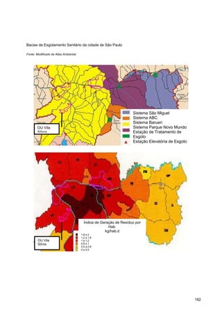 Bacias de Esgotamento Sanitário da cidade de São Paulo

Fonte: Modificado de Atlas Ambiental




                                                                    Sistema São Miguel
                                                                    Sistema ABC
                                                                    Sistema Barueri
       OU Vila                                                      Sistema Parque Novo Mundo
       Sônia                                                        Estação de Tratamento de
                                                                    Esgoto
                                                                    Estação Elevatória de Esgoto




                                         Índice de Geração de Resíduo por
                                                       Hab.
                                                     kg/hab.d
                                       1,8 a 2
                                       1,2 a 1,8
        OU Vila                        1 a 1,2
        Sônia                          0,8 a 1
                                       0,5 a 0,8
                                       0 a 0,5




                                                                                                   182
 