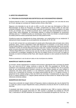 9. ASPECTOS URBANÍSTICOS

9.1. TIPOLOGIA DA OCUPAÇÃO NOS DISTRITOS DA AID E NOS MUNICÍPIOS VIZINHOS

Conforme descrito no item 2, de características físicas da bacia do Pirajussara, com uma área de cerca
de 72 km2, abrange os municípios de Taboão da Serra, Embu e São Paulo.

Segue-se uma descrição do uso do solo na AID e na AII, com base nas informações do Plano de
Macrodrenagem da Bacia do Pirajussara, do DAEE, complementar às demais análise de cada fator
ambiental analisado. Salientam-se informações relevantes de população, cobertura vegetal e de coleta
de lixo, por exemplo, que, na medida do possível, isto é, desde que haja disponibilidade de dados de
outras fontes, serão atualizadas. As informações relativas à mudança da legislação de zoneamento
definidas pela Lei nº 13.885/04 deverão ser consideradas. Desse modo uma revisão e complementação
da análise preliminar abaixo apresentada deverá ser feita posteriormente.

Constitui-se quase que integralmente de áreas urbanizadas, com predominância de uso residencial. O
adensamento desta ocupação deu-se principalmente nas décadas de 70, 80 e 90.

O uso do solo na bacia tem sua estruturação em grande parte influenciada pelos principais eixos viários
existentes; assim, a bacia é delimitada a leste pela Marginal do rio Pinheiros, no seu trecho entre as
Pontes Eusébio Matoso e João Dias. A porção norte, mais antiga, é delimitada pelo sistema de avenidas
Vital Brasil / Corifeu de Azevedo Marques (incluindo neste setor a Cidade Universitária), estruturando-se
ainda no entorno dos eixos viários das rodovias Raposo Tavares / Eliseu de Almeida e Francisco Morato
/ Rodovia Regis Bittencourt. Lembra-se aqui que tais vias têm sua grande importância ligada ao fato de
se constituírem na passagem obrigatória de todo fluxo de tráfego oriundo do sul do país, da região de
Sorocaba, do interior do Estado de São Paulo, além daquele originado no vetor sudoeste da Grande São
Paulo.

Pode-se caracterizar o uso do solo em cada um dos municípios e/ou distritos:

MUNICÍPIO DE TABOÃO DA SERRA

O município, situado integralmente na vertente norte da bacia e abrangendo toda a sub-bacia do ribeirão
                             2
Poá, com cerca de 20 km abriga, conforme o censo de 1996, uma população de 182.506 hab.,
resultando numa densidade populacional de 91,2 hab./há. Ao longo do Ribeirão Poá, tem-se grandes
áreas de uso predominantemente industrial, próximas às áreas verdes situadas em suas margens e
cabeceiras; tais áreas verdes poderão vir a ser totalmente ocupadas pelas áreas industriais, isto de
acordo com o zoneamento do município. As rendas predominantes são de 3 a 10 salários mínimos. O
percentual de lixo coletado atinge a faixa dos 99,2% dos domicílios. O abastecimento de água atinge
97,6% e o esgoto coletado 67,3 %. Seguem plantas referentes ao Plano Diretor de Taboão da Serra para
referenciar as demais análises

MUNICÍPIO DE SÃO PAULO

Ocupa toda a extensão da margem direita do Pirajussara, desde as cabeceiras até a foz do ribeirão Poá
                                                                                     2
e, a partir daí, passa a ocupar integralmente a bacia, perfazendo uma área de 36,5 km ou 50,6% de sua
área total.

A população total deste município, na área da bacia, adotando-se para 1996 os mesmos critérios de
proporcionalidade de ocupação observados em 1991 (quando a população era avaliada em 375.479
hab.), é estimada em 383.000 habitantes, daí resultando uma densidade demográfica de 104,9 hab. / ha




                                                                                                     183
 