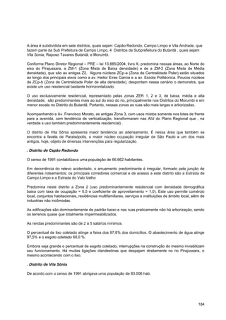 A área é subdividida em sete distritos, quais sejam: Capão Redondo, Campo Limpo e Vila Andrade, que
fazem parte da Sub Prefeitura de Campo Limpo, 4 Distritos da Subprefeitura do Butantã , quais sejam
Vila Sonia, Raposo Tavares Butantã, e Morumbi.

Conforme Plano Diretor Regional – PRE – lei 13.885/2004, livro X, predomina nessas áreas, ao Norte do
eixo do Pirajussara, a ZM-1 (Zona Mista de Baixa densidade) e de a ZM-2 (Zona Mista de Média
densidade), que são as antigas Z2. Alguns núcleos ZCp-a (Zona de Centralidade Polar) estão situados
ao longo dos principais eixos como a av. Heitor Eiras Garcia e a av. Escola Politécnica. Poucos núcleos
de ZCp-b (Zona de Centralidade Polar de alta densidade), despontam nesse cenário o demonstra, que
existe um uso residencial bastante horinzontalizado.

O uso exclusivamente residencial, representado pelas zonas ZER 1, 2 e 3, de baixa, média e alta
densidade, são predominantes mais ao sul do eixo do rio, principalmente nos Distritos do Morumbi e em
menor escala no Distrito do Butantã. Portanto, nessas zonas as ruas são mais largas e arborizadas.

Acompanhando a Av. Francisco Morato, as antigas Zona 3, com usos mistos somente nos lotes de frente
para a avenida, com tendência de verticalização, transformaram nas AIU do Plano Regional que , na
verdade s uso também predominantemente residencial) .

O distrito de Vila Sônia apresenta maior tendência ao adensamento. É nessa área que também se
encontra a favela de Paraisópolis, o maior núcleo ocupação irregular de São Paulo e um dos mais
antigos, hoje, objeto de diversas intervenções para regularização.

. Distrito de Capão Redondo

O censo de 1991 contabilizava uma população de 66.662 habitantes.

Em decorrência do relevo acidentado, o arruamento predominante é irregular, formado pela junção de
diferentes roteamentos; os principais corredores comercial e de acesso a este distrito são a Estrada de
Campo Limpo e a Estrada do Valo Velho

Predomina neste distrito a Zona 2 (uso predominantemente residencial com densidade demográfica
baixa com taxa de ocupação = 0,5 e coeficiente de aproveitamento = 1,0). Este uso permite comércio
local, conjuntos habitacionais, residências multifamiliares, serviços e instituições de âmbito local, além de
industrias não incômodas.

As edificações são dominantemente de padrão baixo e nas ruas praticamente não há arborização, sendo
os terrenos quase que totalmente impermeabilizados.

As rendas predominantes são de 2 a 5 salários mínimos.

O percentual de lixo coletado atinge a faixa dos 97,8% dos domicílios. O abastecimento de água atinge
97,5% e o esgoto coletado 60,0 %.

Embora seja grande o percentual de esgoto coletado, interrupções na construção do mesmo inviabilizam
seu funcionamento. Há muitas ligações clandestinas que despejam diretamente no rio Pirajussara, o
mesmo acontecendo com o lixo.

. Distrito de Vila Sônia

De acordo com o censo de 1991 abrigava uma população de 83.006 hab.




                                                                                                         184
 