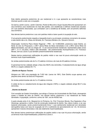 Este distrito apresenta predomínio de uso residencial e é o que apresenta as características mais
diversas quanto a este uso e ocupação.

Os bairros Jardim Leonor, Jardim Colombo, Portal do Morumbi e Super Quadra Morumbi apresentam em
seus territórios usos residenciais do mais alto padrão, com residências e edifícios residenciais situados
em ruas bastante arborizadas, que contrastam com a existência de favelas, sem arruamento definindo
seus territórios.

Nos demais bairros predomina o uso com padrões médio e baixo quanto à ocupação do solo.

O arruamento predominante respeita a topografia local e os principais corredores comercial e de acesso
a este distrito são a Av. Eliseu de Almeida, Av. Francisco Morato e Av. Giovanni Gronchi.

Observação: Conforme Plano Diretor Regional – PRE – lei 13.885/2004, predomina neste Distrito, ao
Norte do eixo do Pirajussara, a ZM-1 (Zona Mista de Baixa densidade) e de a ZM-2 (Zona Mista de
Média densidade), que são as antigas Z2. O uso exclusivamente residencial, representado pelas zonas
ZER 1, 2 e 3, de baixa, média e alta densidade, são predominantes Acompanhando a Av. Francisco
Morato, tem-se a Zona 3 (uso também predominantemente residencial) .

Nestes bairros predominam edificações de padrão médio e nas ruas há pouca arborização sendo os
terrenos muito impermeabilizados.

As rendas predominantes são de 5 a 10 salários mínimos e de mais de 20 salários mínimos.

O percentual de lixo coletado atinge a faixa dos 98,6% dos domicílios. O abastecimento de água atinge
96,9% e o esgoto coletado 83,1 %.

. Distrito de Raposo Tavares

Abrigava em 1991 uma população de 7.452 hab. (censo de 1991). Este Distrito ocupa apenas uma
pequena área dentro da bacia do Pirajussara.

As rendas predominantes são de 3 a 10 salários mínimos.

A coleta de lixo e o abastecimento de água são integrais (100%); o esgoto coletado atinge 98,5 % dos
domicílios.

. Distrito do Butantã

Com exceção da Cidade Universitária, que abriga o Campus da Universidade de São Paulo, abrangendo
quase a metade da área do Distrito, nos demais bairros predomina o uso residencial de média
densidade. A população, conforme o censo de 1991, era de 48.663 hab.

A parte situada entre A Av. Marginal do rio Pinheiros, Av. Prof. Francisco Morato, Rua Sapetuba e Rua
Alvarenga, apresenta o melhor nível de construção residencial do distrito. Seu relevo é plano, e as ruas
bastante arborizadas, sendo predominantemente Zona 1. (uso estritamente residencial com densidade
demográfica baixa com taxa de ocupação de 0,5 e coeficiente de aproveitamento de 1,0). Os terrenos
apresentam maiores dimensões e não são totalmente impermeabilizados

Nos demais bairros predominam edificações de padrão médio e nas ruas há pouca arborização, sendo
os terrenos muito impermeabilizados; predomina a Zona 2 .




                                                                                                     185
 