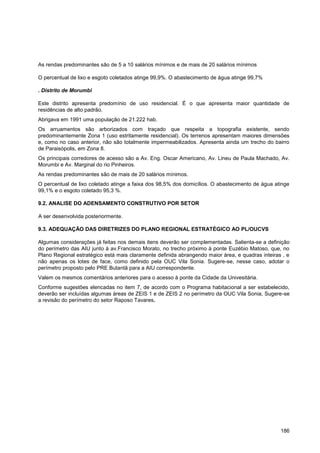 As rendas predominantes são de 5 a 10 salários mínimos e de mais de 20 salários mínimos

O percentual de lixo e esgoto coletados atinge 99,9%. O abastecimento de água atinge 99,7%

. Distrito de Morumbi

Este distrito apresenta predomínio de uso residencial. É o que apresenta maior quantidade de
residências de alto padrão.
Abrigava em 1991 uma população de 21.222 hab.
Os arruamentos são arborizados com traçado que respeita a topografia existente, sendo
predominantemente Zona 1 (uso estritamente residencial). Os terrenos apresentam maiores dimensões
e, como no caso anterior, não são totalmente impermeabilizados. Apresenta ainda um trecho do bairro
de Paraisópolis, em Zona 8.
Os principais corredores de acesso são a Av. Eng. Oscar Americano, Av. Lineu de Paula Machado, Av.
Morumbi e Av. Marginal do rio Pinheiros.
As rendas predominantes são de mais de 20 salários mínimos.
O percentual de lixo coletado atinge a faixa dos 98,5% dos domicílios. O abastecimento de água atinge
99,1% e o esgoto coletado 95,3 %.

9.2. ANALISE DO ADENSAMENTO CONSTRUTIVO POR SETOR

A ser desenvolvida posteriormente.

9.3. ADEQUAÇÃO DAS DIRETRIZES DO PLANO REGIONAL ESTRATÉGICO AO PL/OUCVS

Algumas considerações já feitas nos demais itens deverão ser complementadas. Salienta-se a definição
do perímetro das AIU junto à av.Francisco Morato, no trecho próximo à ponte Euzébio Matoso, que, no
Plano Regional estratégico está mais claramente definida abrangendo maior área, e quadras inteiras , e
não apenas os lotes de face, como definido pela OUC Vila Sonia. Sugere-se, nesse caso, adotar o
perímetro proposto pelo PRE Butantã para a AIU correspondente.
Valem os mesmos comentários anteriores para o acesso à ponte da Cidade da Univesitária.
Conforme sugestões elencadas no item 7, de acordo com o Programa habitacional a ser estabelecido,
deverão ser incluídas algumas áreas de ZEIS 1 e de ZEIS 2 no perímetro da OUC Vila Sonia, Sugere-se
a revisão do perímetro do setor Raposo Tavares.




                                                                                                  186
 