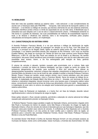 10. MOBILIDADE

Este item trata das questões relativas ao sistema viário – rede estrutural e vias complementares de
acordo com a hierarquia dada pelo PDE/PRE – transporte, rede estrutural de transporte coletivo e de
individual – e do trânsito ou tráfego de veículos, que denota a demanda de uso dos sistemas anteriores,
permitindo identificar pontes críticos e o limite da capacidade de uso da rede viária. A Mobilidade aqui é
entendida nas suas relações com o uso do solo e o desenvolvimento urbano. A Mobilidade existente na
Vila Sonia é a questão de interesse, nas suas possibilidades de melhoria de acessibilidade regional e
local, e de eficácia e eficiência dos sistemas viário e de transportes, verificada pelos projetos
colocalizados de transporte coletivo, em implantação.

10.1. CARACTERIZAÇÃO DO SISTEMA VIÁRIO

A Avenida Professor Francisco Morato, é a via que estrutura o tráfego de distribuição da região
absorvendo também parte do tráfego de passagem em direção ao sul do País. Com três faixas por
sentido, é a principal via da Região Oeste, ligada ao sistema radial–centro SP pelo eixo Rebouças/
Consolação, e ao sistema perimetral através das marginais ao Rio Pinheiros. Com início na Avenida
Eusébio Matoso, ela chega ao município de Taboão da Serra de onde continua como Rodovia Regis
Bittencourt, a BR-116, que liga São Paulo aos estados do sul do Brasil e ao Mercosul. No sentido
centro/bairro, ela possui vários semáforos para conversão à esquerda, pois não há viário alternativo para
possibilitar esse acesso. Assim, a via fica estrangulada pela redução de faixa, gerando
congestionamentos.

O volume de veículos é elevado, também causado pela proximidade com a rodovia. Nela está
implantado o corredor de ônibus do Sistema Interligado, que liga a região ao centro da cidade. Os
sucessivos alargamentos da avenida, para aumentar o fluxo dos veículos, sem efetuar as
desapropriações necessárias, reduziram a largura das calçadas, prejudicando os deslocamentos a pé. A
Avenida Eliseu de Almeida é uma via de fundo de vale, paralela e auxiliar a Avenida Professor Francisco
Morato. Possui 3 faixas por sentido, amplo canteiro central, mas é menos solicitada, pois não possui
ligação direta aos sistemas expressos, como a Francisco Morato. Serve de escape ao tráfego da av.
principal. A implantação da Estação Metrô Vila Sônia da Linha 4 – Amarela, com terminais de ônibus
urbanos e rodoviários integrados, deverá funcionar como uma barreira para o transporte coletivo sobre
pneus, concentrando nesse local as linhas de ônibus que alimentarão a linha de metrô. Nesse aspecto,
a implantação do anel viário no entorno da estação será fundamental para garantir a acessibilidade ao
sistema sobre trilhos.

O trecho Oeste do Rodoanel, já implantado, e o trecho Sul, em fase de licitação, deverão reduzir
significativamente o volume do transporte de carga na região.

Estas ações reduzem o fluxo veicular existente, permitindo a absorção do volume adicional de tráfego
causado pelo adensamento previsto na Operação Urbana.

A Rodovia Raposo Tavares segue paralela à região da Operação Urbana, promovendo a ligação entre
São Paulo e municípios do interior do estado, como São Roque e Sorocaba. Ao chegar na região da
Operação Urbana, o fluxo de veículos da rodovia é desviado para as ruas Camargo e Sapetuba, que não
possuem caixa para receber esse volume de veículos. A confluência da Rua Sapetuba com a Avenida
Professor Francisco Morato é um dos pontos de maior conflito para o sistema viário da região, só
perdendo para o encontro das avenidas Waldemar Ferreira, Doutor Vital Brasil, Professor Francisco
Morato e Lineu de Paula Machado.

As avenidas Doutor Vital Brasil e Corifeu de Azevedo Marques formam um dos principais acessos ao
município de Osasco, tendo como continuidade, nesse município, a Avenida dos Autonomistas. Em São




                                                                                                      191
 