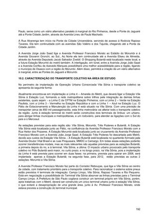 Paulo, serve como um viário alternativo paralelo à marginal do Rio Pinheiros, desde a Ponte do Jaguaré
até a Ponte Cidade Jardim, através da Avenida Lineu de Paula Machado.

A Rua Alvarenga tem início na Ponte da Cidade Universitária, servindo de acesso à Rodovia Raposo
Tavares. Ela tem continuidade com as avenidas São Valério e dos Tajurás, chegando até a Ponte da
Cidade Jardim.

A Avenida Jorge João Saad liga a Avenida Professor Francisco Morato ao Estádio do Morumbi e à
Avenida Giovanni Gronchi, ao Sul., Ao Norte ela tem continuidade até a Avenida Eliseu de Almeida,
através da Avenida Deputado Jacob Salvador Zveibil. O Shopping Butantã está localizado neste local, e
a futura Estação Morumbi do metrô também. A interligação, em túnel, entre a Avenida Jorge João Saad
e a Avenida Corifeu de Azevedo Marques possibilitará uma melhor acessibilidade para a região, ligando
o município de Osasco com a região do Morumbi. Além disso, permitirá a criação de um viário alternativo
à marginal, entre as Pontes do Jaguaré e Morumbi.

10.2. CARACTERIZAÇÃO DO TRANSPORTE COLETIVO NA ÁREA DE ESTUDO

No perímetro de implantação da Operação Urbana Consorciada Vila Sônia o transporte coletivo se
apresenta da seguinte forma:

Atualmente encontra-se em implantação a Linha 4 – Amarela do Metrô, que deverá ligar a Estação Vila
Sônia à Estação Luz, formando a rede metropolitana sobre trilhos pela integração às demias linhas
existentes, quais sejam: - a Linha C da CPTM na Estação Pinheiros, com a Linha 2 – Verde na Estação
Paulista, com a Linha 3 - Vermelha na Estação República e com a Linha 1 – Azul na Estação Luz. O
Pátio de Estacionamento e Manutenção da Linha 4 está situado na Vila Sônia. Com uma previsão de
transportar cerca de 850 mil passageiros/dia, esta linha metroviária vai alterar todo o transporte coletivo
da região. Junto à estação terminal do metrô serão construídos dois terminais de ônibus: um urbano,
para abrigar linhas municipais e metropolitanas, e um rodoviário, para atender as ligações com o Sul do
país e o Mercosul.

As estações previstas para esta região são: Vila Sônia, Morumbi, Três Poderes e Butantã. A Estação
Vila Sônia está localizada junto ao Pátio, na confluência da Avenida Professor Francisco Morato com a
Rua Heitor dos Prazeres. A Estação Morumbi está localizada junto ao cruzamento da Avenida Professor
Francisco Morato com a Avenida João Jorge Saad. A Estação Três Poderes foi descartada pelo Metrô,
devido aos custos da Estação Vila Sônia. - A Estação Butantã está localizada no quarteirão formado pela
Avenida Doutor Vital Brasil e as ruas Pirajussara, MMDC e Camargo. Em todas essas estações poderão
ocorrer transferências modais, mas as mais relevantes são aquelas previstas para as estações Butantã,
a primeira depois do rio, e à terminal, Vila Sônia, a última. O impacto urbano provocado pelo transporte
coletivo no Pólo Butantã será maior, no curto prazo, e no longo prazo, na Vila Sônia, pois a implantação
da Linha 4 está prevista para ocorrer em duas fases: na primeira, prevista para operar em 2008, será
implantada apenas a Estação Butantã; na segunda fase, para 2012, estão previstas as outras 2
estações: Morumbi e Vila Sônia.

A Avenida Professor Francisco Morato faz parte do Corredor Rebouças, que liga a Vila Sônia ao centro
da cidade, com tratamento prioritário para o transporte coletivo. Para racionalizar o sistema sobre pneus
estão previstos 4 terminais de integração: Campo Limpo, Vila Sônia, Raposo Tavares e Rio Pequeno.
Está em negociação a possibilidade do Terminal Vila Sônia absorver as linhas previstas para o Terminal
Campo Limpo. A Prefeitura de São Paulo cogitava construir um terminal próprio em Vila Sônia, porém,
após tratativas com o Metrô, deverá ser construído um único terminal urbano junto à estação Vila Sônia,
o que evitará a desapropriação de uma grande área, junto à Av. Professor Francisco Morato, onde
estava prevista a construção do terminal municipal.




                                                                                                       192
 
