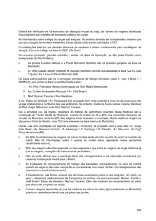 Deverá ser verificado se há estimativa de alteração modal, ou seja, do número de viagens individuais
nas projeções dos modelos de transporte coletivo em curso.
As informações sobre tráfego de cargas são exíguas. No entanto deverão ser consideradas, mesmo que
por aproximação de modelos existentes. Esses dados estão sendo solicitados à CET.
Considerações básicas que deverão alimentar as variáveis a serem consideradas para modelagem da
situação futura do tráfego na área da OUC Vila Sonia
Os acessos principais: grandes entradas / saídas, da Área da Operação, se dão pelas Pontes como
transposição do Rio Pinheiros:
           As pontes Eusébio Matoso e a Ponte Bernardo Goldfarb são os grandes gargalos da área da
           Operação;
           A Ponte Cidade Jardim (Roberto R. Zuccolo) também permite acessibilidade à área (via Av. Dos
           Tajurás / Av. Lineu de Paula Machado (AII)
Os eixos estruturadores são os 3 principais corredores de tráfego formados pelas 3 vias ( Nível 1 –
SEMPLA), que cortam a área no sentido Oeste-Leste :
    1.     Av. Prof. Francisco Morato (continuação da Rod. Régis Bittencourt);
    2. Av. Corifeu de Azevedo Marques / Av. Vital Brasil ;
    3. Rod. Raposo Tavares / Rua Sapetuba
A Av. Eliseu de Almeida / Av. Pirajussara (de ocupação bem mais recente) é uma via de apoio que não
se liga diretamente a nenhuma das vias anteriores. No entanto, divide os fluxos viários (recebe/ distribui)
da Rod. Régis Bittencourt e da Rod. Raposo Tavares.
Era a principal via, da região, receptora do tráfego de caminhões oriundos dessa Rodovia até a
construção do Trecho Oeste do Rodoanel, quando na ordem de 35 a 40% dos caminhões deixaram de
circular no Município (embora 60% das viagens ainda acessem o município. Muitos destinos dirigem-se
são para o Porto de Santos, mas 75% tem interesse na área interna do Município).
Outras vias com orientação sul (ligando sudoeste / noroeste), de projeção para a área são: Av. Jorge
João Saad / Av. Giovanni Gronchi; R. Alvarenga / R. Camargo / R. Reação; Av. Morumbi; Av Engº
Oscar Americano(AII);
         Só 20% da atratividade de viagens de outros modais serão atraídos a partir do entorno imediato do
         metrô. Não há informações sobre o quanto do modal autos representa nesse percentual
         (atratividade setorial);
         80% das viagens são intra-regionais ou inter-regionais o que inclui as viagens de longa distância já
         que as viagens, na região são basicamente pendulares;
         Não se pode afirmar que o eventual alívio dos carregamentos e da saturação acontecerá por
         causa da mudança de modal para o Metrô;
         As avaliações do comportamento do tráfego são baseadas, principalmente, no pico da manhã
         quando as viagens são mais compactas e concentradas num único horário. Os carregamentos são
         orientados no sentido bairro-centro;
         A transferência, das linhas, através dos terminais localizados juntos a três estações, do metrô, no
         setor – aliviará os deslocamentos de transportes por ônibus, nos eixos principais: Morato / Corifeu /
         Vital Brasil / Eliseu de Almeida / Raposo Tavares. Elas não implicam em esvaziamento do viário
         que viria a ser ocupado por autos;
         Existem viagens reprimidas já que há carência na oferta de viário (principalmente no Norte-Sul)
         quanto no oeste-leste devido aos gargalos das pontes;




                                                                                                          196
 