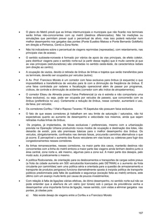 O plano do Metrô prevê que as linhas intermunicipais e municipais que não ficarão nos terminais
serão linhas não-concorrentes com op metrô (destinos diferenciados). Não há medições ou
simulações que permitam prever qual o percentual de alívio, mas isso poderá redundar num
melhor desempenho nos gargalos das pontes (Ponte Eusébio Matoso e Ponte Bernardo Goldfarb)
em direção a Pinheiros, Cento e Zona Norte;
Não há indicadores sobre o percentual de viagens reprimidas (represadas), com retardamento, nas
principais vias de acesso;
O sentido sudoeste-noroeste é formado por viários de apoio às vias principais, de efeito coletor,
para distribuir viagens para o sentido norte-sul (a partir dessa região) que é muito carente já que
as vias principais (estruturadoras) são orientadas no sentido oeste-leste, de característica radiais
(em direção ao centro);
A ocupação de vazios, devido à retirada de ônibus de linhas e trajetos que serão transferidos para
os terminais, deverão ser ocupados por veículos (autos);
A Av. Prof. Francisco Morato é um corredor com faixa exclusiva para ônibus (à esquerda) o que
impossibilitará a transferência de veículos para lá com a diminuição da freqüência de ônibus. É
uma faixa controlada por radares e fiscalização operacional além de passar por programas,
cíclicos, de controle e diminuição de acidentes (corredor com alto índice de atropelamentos).
O corredor Eliseu de Almeida possui Faixa Preferencial (a via é estreita e não comportaria uma
faixa exclusiva), ou seja, pode ser ocupada por veículos de passeio, que concorrerão com os
ônibus (preferência no uso). Certamente a redução de ônibus, nesse corredor, aumentará o uso,
da faixa, por veículos;
Os corredores Corifeu / Vital e Raposo Tavares / R.Sapetuba não possuem faixa exclusiva.
O fato de que esses corredores já trabalham em seu limite de saturação / saturados, não há
expectativas quanto ao aumento de desempenho e velocidade nos mesmos, ainda que sejam
retiradas muitas linhas de ônibus;
 Os projetos, já implantados, de faixas exclusivas / preferenciais, mesmo com a urbanização
prevista na Operação Urbana produzindo novos modos de ocupação e destinação dos lotes, não
deixarão de existir, pois são premissas básicas para o melhor desempenho dos ônibus. Os
veículos, obrigatoriamente, confinados nas demais faixas, procurarão caminhos alternativos o que
já ocorre. É perceptível o aumento dos fluxos veiculares em vias locais ou coletoras para fugir dos
congestionamentos nesses corredores.
As linhas remanescentes, nesses corredores, na maior parte dos casos, manterão destinos não
concorrentes com a linha do metrô embora a maior parte das viagens ainda tenham destino junto à
área central, zona norte e, até mesmo, algumas para a zona sul. A maior parte dos desejos, pelo
modo auto, é praticamente o mesmo.
A política Rodoviarista, de orientação para os deslocamentos e transportes de cargas sobre pneus
(a frota da cidade aumenta em 500 veículos/dia licenciados pelo DETRAN) e o aumento da frota
circulante por caminhões( sem uma política séria e orientada para a questão de armazenamento e
transporte de produtos perigosos) funciona diametralmente oposta à insípida política de transporte
públicos predominada pela falta de qualidade e segurança (exceção feita ao metrô) embora, este
último com um avanço muito lento por causa de poucos investimentos;
Com relação à falta de ligações viárias efetivas, de ótimo desempenho, no sentido norte-sul não se
pode entender que a abertura de um viário (por túneis) sob o parque da previdência venha a
desempenhar uma importante forma de ligação, nesse sentido, com vistas a eliminar gargalos nas
pontes, já citadas pois:
a)    Não existe desejo de viagens entre a Corifeu e a Francisco Morato




                                                                                                197
 