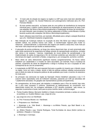 b)        O maior pólo de atração de viagens na região é a USP (que seria mais bem atendido pela
              ligação Av. Jaguaré / Av. Escola Politécnica com prolongamento melhorado até a Av. Prof.
              Francisco Morato;
     c)       Só teria sentido executá-lo se fizesse parte de uma política de transferência do transporte
              individual para o coletivo (metrô) através da implantação de estacionamento de baixo custo
              nas estações Vila Sônia e Morumbi(principalmente) e implantação de linhas de microônibus ,
              de custo reduzido, para circularem nos bairros adjacentes à Corifeu e entre Morato e Corifeu
              levando usuários até a estações Vila Sônia e Morumbi(principalmente);
     d)       Quem utilizasse esse túnel teria, por exemplo, dificuldade para a atingir a estação Butantã já
              que a Av. Vital Brasil é bastante congestionada.
     Não indicação de mudanças radicais na ocupação da área Vila Sônia que indique mudanças,
     também radical, nos cenários futuros com vistas à transformação regional para mudar ou
     influenciar , substancialmente, o crescimento das viagens com destino a essa área, muito mais por
     não haver viário disponível que facilite os deslocamentos;
     A saturação de pontos problemas, ao longo dos viários disponíveis hoje, só será amenizada pela
     ação direta operacional de engenharia de tráfego através da reprogramação semafórica, correção
     dos viários e de acessos / retornos, implantação de novos pontos de semaforização e de
     implementação de ações de segurança a fim de minimizar acidentes que redundem em redução
     dos tempos de viagem, aumentem a fluidez, a segurança e, por conseguinte, aumente o conforto.
     Maior oferta de viário efetivamente significará maiores congestionamentos. Os fluxos viários
     trabalham por capilaridade e a invasão do viário secundário, por exemplo, força a mudança de
     padrões, surgimento de obras de alargamento e obriga à mudança de uso e ocupação do solo
     contrapondo-se às Leis de zoneamento;
     A implantação do METRÔ não será resposta final para a questão do impacto que o trânsito causa
     na região, como em toda a cidade, devido à falta de políticas públicas voltadas exclusivamente
     para a oferta de redes de transporte públicos de alta qualidade que mude o incentivo do abandono
     do modo auto;
     As principais vias estruturais da região da Operação Urbana trabalham saturadas e seu V /C
     (volume sobre capacidade) varia de 0,60(semi saturada), passando por 0,85 (já saturadas) até
     1,2(altamente saturadas). Os gargalos são representativos (pontes principalmente);
     Os carregamentos, de forma geral, são testados e modelados para o Pico da manhã, haja vista,
     ser o pico mais compacto e uniforme. Geralmente os deslocamentos se concentram num
     determinado horário fixo. As contagens solicitadas à CET deverão considerar pelo menos, os
     seguintes cruzamentos e locais, tanto para os picos manhã e tarde, conforme segue:
a. Pontes Eusébio Matoso, Bernardo Goldfarb e Cidade Universitária (entrada e saídas em ambos
   os sentidos), av. Eusébio Matoso x pça. Jorge de Lima;
b. pça.Jorge de Lima x av.Vital Brasil;
c.        av. Prof. Francisco Morato x av. Vital Brasil;
d.        r. Pirajussara x av. Vital Brasil;
e. r. Alvarenga x av. Vital Brasil; r. Alvarenga x av.Afrânio Peixoto, pça Badi Bassit x av.
   prof.Francisco Morato;
f.        av. Afrânio Peixoto x pça. Vicente Rodrigues, Túnel Eurícledes de Jesus Zerbini (ambos os
          sentidos); r.Reação x r.Camargo;
g.        r. Alvarenga x r.Camargo;




                                                                                                        198
 