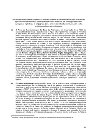 Outros projetos regionais de infra-estrutura estão em implantação na região da Vila Sônia, que também
       representam investimentos de grande porte do Governo do Estado, em associação ao Governo
       Municipal, de implantação de longo prazo. Serão também considerados estruturais, com efeitos
                                     sinérgicos positivos na área de estudo:

2)        O Plano de Macro-drenagem da Bacia do Pirajussara, em implantação desde 1999, de
          responsabilidade do DAEE – Departamento de Águas e Energia Elétrica, com apoio da Prefeitura
                                                                            8
          de São Paulo e dos Municípios de Taboão da Serra e do Embu . É um conjunto de projetos e
          obras, com ações de longo prazo, para reversão das enchentes provocadas pela dificuldade de
                                                                                               2
          escoamento das águas das chuvas, no horário de pico, de uma bacia de 72 km, densamente
          ocupada, conforme descrito no item 3 deste documento. A área da Operação Urbana Vila Sonia,
                       2
          com 6,76km (9,3%), situa-se a jusante junto ao rio Pinheiros, na área mais crítica de enchentes.
          Envolve recursos vultosos do Estado e dos municípios envolvidos, responsáveis pelas
          desapropriações, manutenção e limpeza do sistema. Prevê a implantação de 16 piscinões, dos
          quais 5 (cindo) estão implantados. Representa um impacto positivo relevante, reconhecido pela
          população, já fortemente impactada negativamente pelas enchentes, principalmente na área de
          estudo. Esse impacto positivo poderá ser potencializado pelas propostas da Operação Urbana Vila
          Sônia.O Sistema Integrado de Esgotamento Sanitário Região Metropolitana de São Paulo,
          que trata da implantação de uma complexa rede, através de coletores tronco ligados a Estações
          de Tratamento de Efluentes (ETE). Envolve 5 Subsistemas: BARUERI / ABC/ Suzano Pq Novo
          Mundo/ São Miguel Paulista, com capacidade total para recepção de 18.000 l/s (100%). Está
          parcialmente implantado (60%), atendendo a 6.500.000 habitantes. A área da Operação Urbana
          Vila Sonia faz parte do Subsistema Barueri, em implantação desde 1988. Esse Subsistema, cujas
          principais características estão descritas no item 8, atende a 8 municípios: SP, Jandira, Itapevi,
          Osasco, Carapicuíba, Taboão Serra, Cotia e Embu. Opera com 9.500 l/s e vazão média = 7.000
          l/s, beneficiando 4.460.000 habitantes. Os coletores tronco correm paralelamente às margens
          direita e esquerda do córrego Pirajussara, sob a av Eliseu de Almeida, e se dirigem à ETE Barueri,
          pelas margens do rio Pinheiros. Envolvem investimentos vultosos e obras de implantação
          complexa, seja devido à necessidade de remoção de interferências, seja pela extensiva ocupação
          dessa área população de baixa renda, principalmente a montante. Representa um impacto
          fortemente positivo, que também poderá ser potencializado pelas ações da Operação Urbana em
          questão.

4)        O Projeto do Rodoanel, em implantação desde 1998, é uma importante iniciativa para aliviar o
          tráfego das marginais dos rios Pinheiros e Tietê. É um anel com extensão total: 170 quilômetros,
          situado de 20 a 40 km do centro de São Paulo, que interliga 10 rodovias estaduais e federais que
          acessam a RMSP. Envolve investimentos da ordem de 2,5 bilhões de reais. Ainda que seja uma
          obra polêmica devido aos impactos ambientais negativos que serão gerados pela interferência do
          seu trajeto na área de mananciais, entre outros, traz outros benefícios, principalmente de logística,
          para facilitar o escoamento das cargas do país, através do Porto de Santos. Deverá facilitar
          significativamente o trajeto de cargas de passagem por SP, representando um alívio de 30 a 35%
          do volume de tráfego de caminhões das marginais. Na área de estudo deverá ser considerado o
          impacto do trecho Noroeste do Rodoanel, com 32 km, já implantado, acrescentado ao impacto
          previsto pela implantação do trecho Sul (57 km), já iniciado (2006) com obras previstas para os
          próximos 4 anos (2010).Tais trechos otimizam as condições de macro-acessibilidade da RMSP ao
          tráfego com origem Norte, Oeste e Sul do Estado de São Paulo e das regiões Centro-Oeste e Sul
          do país, que se dirigem ao porto de Santos pelas Av. Marginais ao rio Pinheiros. Na área de
          estudo o impacto será positivo, otimizando o impacto já causado pela operação do trecho
          Noroeste, em relação ao alívio dos corredores das Av. Francisco Morato, continuação da Rodovia

8
    Faz parte da Plano de Macrodrenagem da Bacia do Alto Tietê, que controla enchentes em toda região metropolitana SP.




                                                                                                                          20
 
