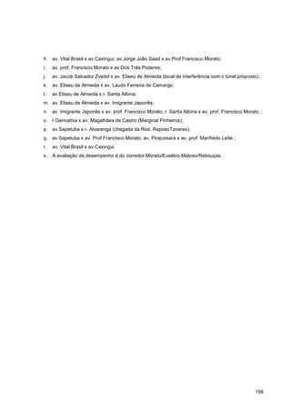 h. av. Vital Brasil x av.Caxingui; av.Jorge João Saad x av.Prof.Francisco Morato;
i.   av. prof. Francisco Morato x av.Dos Três Poderes;
j.   av. Jacob Salvador Zveibil x av. Eliseu de Almeida (local de interferência com o túnel proposto);
k.   av. Eliseu de Almeida x av. Laudo Ferreira de Camargo;
l.   av.Eliseu de Almeida x r. Santa Albina;
m. av. Eliseu de Almeida x av. Imigrante Japonês;
n. av. Imigrante Japonês x av. prof. Francisco Morato, r. Santa Albina x av. prof. Francisco Morato ;
o. r.Gerivativa x av. Magalhães de Castro (Marginal Pinheiros);
p. av.Sapetuba x r. Alvarenga (chegada da Rod. RaposoTavares);
q. av.Sapetuba x av. Prof.Francisco Morato; av. Pirajussara x av. prof. Manfredo Leite ;
r.   av. Vital Brasil x av.Caxingui.
s.   A avaliação de desempenho é do corredor Morato/Eusébio Matoso/Rebouças.




                                                                                                   199
 