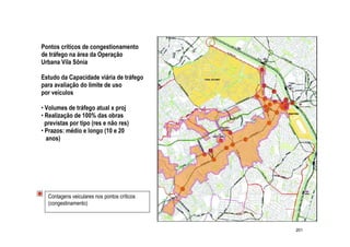 Pontos críticos de congestionamento
de tráfego na área da Operação
Urbana Vila Sônia

Estudo da Capacidade viária de tráfego
para avaliação do limite de uso
por veículos

• Volumes de tráfego atual x proj
• Realização de 100% das obras
  previstas por tipo (res e não res)
• Prazos: médio e longo (10 e 20
  anos)




  Contagens veiculares nos pontos críticos
  (congestinamento)



                                             201
 
