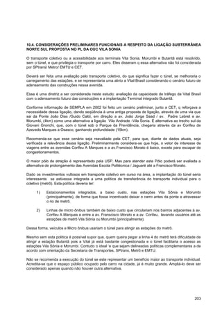 10.4. CONSIDERAÇÕES PRELIMINARES FUNCIONAIS A RESPEITO DA LIGAÇÃO SUBTERRÂNEA
NORTE SUL PROPOSTA NO PL DA OUC VILA SONIA

O transporte coletivo ou a acessibilidade aos terminais Vila Sonia, Morumbi e Butantã está resolvido,
sem o túnel, e que privilegia o transporte por carro. Eles disseram q essa alternativa não foi considerada
por SPtrans/ Metro/ EMTU e CET.

Deverá ser feita uma avaliação pelo transporte coletivo, do que significa fazer o túnel, se melhoraria o
carregamento das estações, e se representaria uma alivio a Vital Brasil considerando o cenário futuro de
adensamento das construções nessa avenida.

Essa é uma diretriz a ser considerada neste estudo: avaliação da capacidade de tráfego da Vital Brasil
com o adensamento futuro das construções e a implantação Terminal integrado Butantã.

Conforme informação de SEMPLA em 2002 foi feito um cenário preliminar, junto a CET, q reforçava a
necessidade dessa ligação, dando seqüência à uma antiga proposta de ligação, através de uma via que
sai da Ponte João Dias /Guido Calói, em direção a av. João Jorge Saad / av. Padre Lebret e av.
Morumbi, (4km) como uma alternativa a ligação Vila Andrade -Vila Sonia. É alternativa ao trecho sul da
Giovani Gronchi, que, com o túnel sob o Parque da Previdência, chegaria através da av Corifeu de
Azevedo Marques a Osasco, ganhando profundidade (15km).

Recomenda-se que esse cenário seja reavaliado pela CET, para que, diante de dados atuais, seja
verificada a relevância dessa ligação. Preliminarmente considera-se que hoje, o vetor de interesse de
viagens entre as avenidas Corifeu A Marques e a av.Francisco Morato é baixo, exceto para escapar de
congestionamentos.

O maior pólo de atração é representado pela USP. Mas para atender este Pólo poderá ser avaliada a
alternativa de prolongamento das Avenidas Escola Politécnica / Jaguaré até a Francisco Morato.

Dado os investimentos vultosos em transporte coletivo em curso na área, a implantação do túnel seria
interessante se estivesse integrada a uma política de transferência do transporte individual para o
coletivo (metrô). Esta política deveria ter:

      1)    Estacionamentos integrados, a baixo custo, nas estações Vila Sônia e Morumbi
            (principalmente), de forma que fosse incentivado deixar o carro antes da ponte e atravessar
            o rio de metrô.

      2)    Linhas de micro ônibus também de baixo custo que circulariam nos bairros adjacentes à av.
            Corifeu A Marques e entre a av. Franscisco Morato e a av. Corifeu, levando usuários até as
            estações de metrô Vila Sônia ou Morumbi (principalmente).

Dessa forma, veículos e Micro ônibus usariam o túnel para atingir as estações do metrô.

Mesmo sem esta política é possível supor que, quem queira pegar a linha 4 do metrô terá dificuldade de
atingir a estação Butantã pois a Vital já está bastante congestionada e o túnel facilitaria o acesso as
estações Vila Sônia e Morumbi. Contudo o ideal „e que sejam delineadas políticas complementares a de
acordo com orientação da Secretaria de Transportes, SPtrans, Metrô e EMTU.

Não se recomenda a execução do túnel se este representar um benefício maior ao transporte individual.
Acredita-se que o espaço público ocupado pelo carro na cidade, já é muito grande. Ampliá-lo deve ser
considerado apenas quando não houver outra alternativa.




                                                                                                      203
 