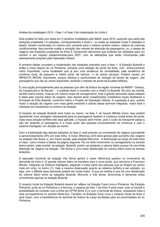 Análise da modelagem 2010 - Fase 1 e Fase 2 de implantação da Linha 4

Esta análise foi feita com base em 2 cenários modelados pelo Metrô, para 2010, supondo que parte das
estações projetadas ( 6 estações, correspondentes à fase1) , ou todas as estações (mais 5 estações à
fase2), fossem construídas no mesmo ano, portanto para o mesmo cenário urbano, relativo às mesmas
condicionantes. Isso permite avaliar a variação dos vetores de absorção de passageiros, ou, o desejo de
viagens nas Estações projetadas da linha 4, fornecendo elementos que poderão ser adotados para um
cenário a ser traçado posteriormente,para 2027, com as alterações que serão introduzidas pelo
adensamento proposto pela Operação Urbana.

A primeira tabela considera a implantação das estações previstas para a fase 1. A Estação Butantã é
então a única depois do rio Pinheiros, portanto uma estação da ponta da linha, num entroncamento
viário importante, numa localidade que já tem uma tendência de centralidade, pela existência de
comércio local, de pequeno e médio porte, de bancos e de outros serviços. Poderá causar um
IMPACTO INICIAL importante, porque oferece a oportunidade de redução do tempo de viagem, aos
passageiros que vão ao centro expandido, evitando o trânsito da ponte da Euzébio Matoso.

É uma opção principalmente para as pessoas que vêm de ônibus da região noroeste da RMSP - Osasco,
de Carapicuíba e de Barueri - e poderão fazer a conexão com o metrô no Butantã. No pico da manhã,
sentido bairro centro, nota-se um volume maior de carregamento, mas a grande demanda nessa estação
é dada pelo volume diário de viagens. Isso deverá atrair investimentos imobiliários locais facilitando a
formação do Pólo Butantã, conforme indica o Projeto da Operação Urbana. A suposição é que, quanto
maior a atração de viagens com mais gente entrando e saindo desse terminal integrado, maior será o
interesse de investidores no entorno da estação

O impacto da estação Butantã será maior ou menor, na fase 1, se houver Bilhete Único. Isso poderá
representar uma vantagem interessante para os passageiros fazerem a mudança modal antes da ponte.
Caso essa solução tarifária não seja aplicada, o impacto será menor, pois o custo do transporte passa a
não ser atraente (2 passagens) e a maior parte das pessoas provavelmente vai continuar a usar o
sistema interligado, em direção ao centro.

Com a implantação das demais estações na fase 2, está previsto um incremento de viagens equivalente
a aproximadamente 20% em toda linha. A maior diferença (2/3) será gerada pelo aumento das viagens
na estação Vila Sonia, e, em menor escala, pela estação Morumbi. A distribuição ao longo de toda linha
é maior, como mostra a tabela da página seguinte. Há um forte incremento no carregamento no sentido
bairro-centro, pela manhã, na estação Butantã, porém cai bastante o volume diário porque há uma forte
absorção de viagens na estação Vila Sonia e uma maior distribuição do volume diário entre as demais
estações.

A operação funcional da estação Vila Sonia gerará o maior diferencial positivo no incremento da
demanda da linha 4. O grande volume diário se transfere para a nova ponta, que secciona a Francisco
Morato, integrado ao Sistema Interligado, pegando a maior parte das pessoas que se dirigem ao centro
mais em cima, no bairro (?). Vale a mesma observação quanto ao sistema tarifário a ser adotado, ou
seja, com o Bilhete essa demanda poderá ser ainda maior. O que se verifica é que há uma distribuição
do volume diário entre as estações Butantã, Morumbi e Vila Sonia, diminuindo a demanda antes
concentrada apenas na estação Butantã.

O impacto inicial da Estação Butantã deverá ter reflexo na Estação Faria Lima e Pinheiros. Na Estação
Pinheiros, junto ao rio Pinheiros e à ferrovia, o impacto da fase 1 da linha 4 será maior, pois aí haverá a
possibilidade de conexão com a linha da CPTM (linha C) e com o terminal de ônibus, acessando toda a
rede principalmente no sentido Norte-Sul. Também na Estação Faria Lima o impacto inicial da linha 4
será maior, com a transferência do terminal de ônibus do Largo da Batata para as proximidades do rio
Pinheiros.




                                                                                                       205
 