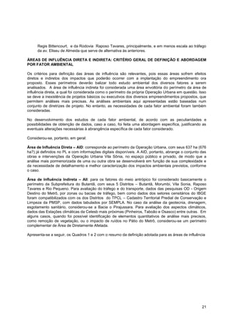 Regis Bittencourt, e da Rodovia Raposo Tavares, principalmente, e em menos escala ao tráfego
     da av. Eliseu de Almeida que serve de alternativa às anteriores.

ÁREAS DE INFLUÊNCIA DIRETA E INDIRETA: CRITÉRIO GERAL DE DEFINIÇÃO E ABORDAGEM
POR FATOR AMBIENTAL

Os critérios para definição das áreas de influência são relevantes, pois essas áreas sofrem efeitos
diretos e indiretos dos impactos que poderão ocorrer com a implantação do empreendimento ora
proposto. Esses perímetros deverão balizar todo estudo ambiental dos diversos fatores a serem
analisados. A área de influência indireta foi considerada uma área envoltória do perímetro da área de
influência direta, a qual foi considerada como o perímetro da própria Operação Urbana em questão. Isso
se deve a inexistência de projetos básicos ou executivos dos diversos empreendimentos propostos, que
permitem análises mais precisas. As análises ambientais aqui apresentadas estão baseadas num
conjunto de diretrizes de projeto. No entanto, as necessidades de cada fator ambiental foram também
consideradas.

No desenvolvimento dos estudos de cada fator ambiental, de acordo com as peculiaridades e
possibilidades de obtenção de dados, caso a caso, foi feita uma abordagem específica, justificando as
eventuais alterações necessárias à abrangência específica de cada fator considerado.

Considerou-se, portanto, em geral:

Área de Influência Direta – AID: corresponde ao perímetro da Operação Urbana, com seus 637 ha (676
ha?) já definidos no PL e com informações digitais disponíveis. A AID, portanto, abrange o conjunto das
obras e intervenções da Operação Urbana Vila Sônia, no espaço público e privado, de modo que a
análise mais pormenorizada de uma ou outra obra se desenvolverá em função de sua complexidade e
da necessidade de detalhamento e melhor caracterização dos impactos ambientais previstos, conforme
o caso.

Área de Influência Indireta – AII: para os fatores do meio antrópico foi considerado basicamente o
perímetro da Subprefeitura do Butantã, com seus 5 Distritos – Butantã, Morumbi, Vila Sonia, Raposo
Tavares e Rio Pequeno. Para avaliação do tráfego e do transporte, dados das pesquisas OD - Origem
Destino do Metrô, por zonas ou bacias de tráfego, bem como dados dos setores censitários do IBGE
foram compatibilizados com os dos Distritos do TPCL – Cadastro Territorial Predial de Conservação e
Limpeza da PMSP, com dados tabulados por SEMPLA. No caso da análise da geotecnia, drenagem,
esgotamento sanitário, considerou-se a Bacia o Pirajussara. Para avaliação dos aspectos climáticos,
dados das Estações climáticas da Cetesb mais próximas (Pinheiros, Taboão e Osasco) entre outras. Em
alguns casos, quando foi possível identificação de elementos quantitativos de análise mais precisos,
como remoção de vegetação, ou o impacto de ruídos no Pátio do Metrô, considerou-se um perímetro
complementar de Área de Diretamente Afetada.

Apresenta-se a seguir, os Quadros 1 e 2 com o resumo da definição adotada para as áreas de influência




                                                                                                    21
 