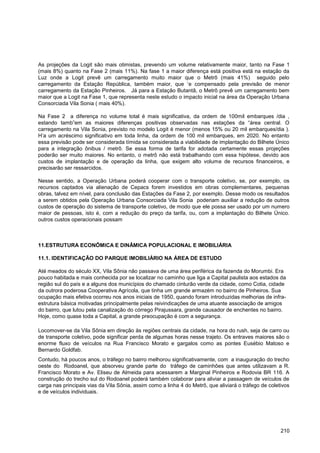 As projeções da Logit são mais otimistas, prevendo um volume relativamente maior, tanto na Fase 1
(mais 8%) quanto na Fase 2 (mais 11%). Na fase 1 a maior diferença está positiva está na estação da
Luz onde a Logit prevê um carregamento muito maior que o Metrô (mais 41%) seguido pelo
carregamento da Estação República, também maior, que „e compensado pela previsão de menor
carregamento da Estação Pinheiros. Já para a Estação Butantã, o Metrô prevê um carregamento bem
maior que a Logit na Fase 1, que representa neste estudo o impacto inicial na área da Operação Urbana
Consorciada Vila Sonia ( mais 40%).

Na Fase 2 a diferença no volume total é mais significativa, da ordem de 100mil embarques /dia ,
estando tamb”em as maiores diferenças positivas observadas nas estações da “área central. O
carregamento na Vila Sonia, previsto no modelo Logit é menor (menos 15% ou 20 mil embarques/dia ).
H‟a um acréscimo significativo em toda linha, da ordem de 100 mil embarques, em 2020. No entanto
essa previsão pode ser considerada tímida se considerada a viabilidade de implantação do Bilhete Único
para a integração ônibus / metrô. Se essa forma de tarifa for adotada certamente essas projeções
poderão ser muito maiores. No entanto, o metrô não está trabalhando com essa hipótese, devido aos
custos de implantação e de operação da linha, que exigem alto volume de recursos financeiros, e
precisarão ser ressarcidos.

Nesse sentido, a Operação Urbana poderá cooperar com o transporte coletivo, se, por exemplo, os
recursos captados via alienação de Cepacs forem investidos em obras complementares, pequenas
obras, talvez em nível, para conclusão das Estações da Fase 2, por exemplo. Desse modo os resultados
a serem obtidos pela Operação Urbana Consorciada Vila Sonia poderiam auxiliar a redução de outros
custos de operação do sistema de transporte coletivo, de modo que ele possa ser usado por um numero
maior de pessoas, isto é, com a redução do preço da tarifa, ou, com a implantação do Bilhete Único.
outros custos operacionais possam



11.ESTRUTURA ECONÔMICA E DINÂMICA POPULACIONAL E IMOBILIÁRIA

11.1. IDENTIFICAÇÃO DO PARQUE IMOBILIÁRIO NA ÁREA DE ESTUDO

Até meados do século XX, Vila Sônia não passava de uma área periférica da fazenda do Morumbi. Era
pouco habitada e mais conhecida por se localizar no caminho que liga a Capital paulista aos estados da
região sul do país e a alguns dos municípios do chamado cinturão verde da cidade, como Cotia, cidade
da outrora poderosa Cooperativa Agrícola, que tinha um grande armazém no bairro de Pinheiros. Sua
ocupação mais efetiva ocorreu nos anos iniciais de 1950, quando foram introduzidas melhorias de infra-
estrutura básica motivadas principalmente pelas reivindicações de uma atuante associação de amigos
do bairro, que lutou pela canalização do córrego Pirajussara, grande causador de enchentes no bairro.
Hoje, como quase toda a Capital, a grande preocupação é com a segurança.

Locomover-se da Vila Sônia em direção às regiões centrais da cidade, na hora do rush, seja de carro ou
de transporte coletivo, pode significar perda de algumas horas nesse trajeto. Os entraves maiores são o
enorme fluxo de veículos na Rua Francisco Morato e gargalos como as pontes Eusébio Matoso e
Bernardo Goldfab.
Contudo, há poucos anos, o tráfego no bairro melhorou significativamente, com a inauguração do trecho
oeste do Rodoanel, que absorveu grande parte do tráfego de caminhões que antes utilizavam a R.
Francisco Morato e Av. Eliseu de Almeida para acessarem a Marginal Pinheiros e Rodovia BR 116. A
construção do trecho sul do Rodoanel poderá também colaborar para aliviar a passagem de veículos de
carga nas principais vias da Vila Sônia, assim como a linha 4 do Metrô, que aliviará o tráfego de coletivos
e de veículos individuais.




                                                                                                       210
 