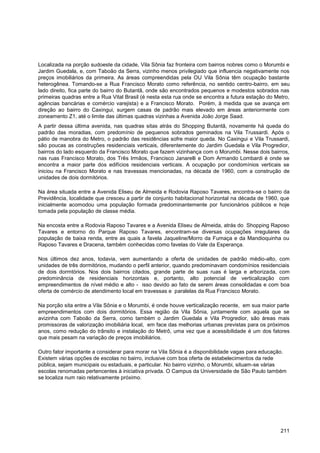 Localizada na porção sudoeste da cidade, Vila Sônia faz fronteira com bairros nobres como o Morumbi e
Jardim Guedala, e, com Taboão da Serra, vizinho menos privilegiado que influencia negativamente nos
preços imobiliários da primeira. As áreas compreendidas pela OU Vila Sônia têm ocupação bastante
heterogênea. Tomando-se a Rua Francisco Morato como referência, no sentido centro-bairro, em seu
lado direito, fica parte do bairro do Butantã, onde são encontrados pequenos e modestos sobrados nas
primeiras quadras entre a Rua Vital Brasil (é nesta esta rua onde se encontra a futura estação do Metro,
agências bancárias e comércio varejista) e a Francisco Morato. Porém, à medida que se avança em
direção ao bairro do Caxingui, surgem casas de padrão mais elevado em áreas anteriormente com
zoneamento Z1, até o limite das últimas quadras vizinhas a Avenida João Jorge Saad.
A partir dessa última avenida, nas quadras sitas atrás do Shopping Butantã, novamente há queda do
padrão das moradias, com predomínio de pequenos sobrados geminados na Vila Trussardi. Após o
pátio de manobra do Metro, o padrão das residências sofre maior queda. No Caxingui e Vila Trussardi,
são poucas as construções residenciais verticais, diferentemente do Jardim Guedala e Vila Progredior,
bairros do lado esquerdo da Francisco Morato que fazem vizinhança com o Morumbi. Nesse dois bairros,
nas ruas Francisco Morato, dos Três Irmãos, Francisco Janarelli e Dom Armando Lombardi é onde se
encontra a maior parte dos edifícios residenciais verticais. A ocupação por condomínios verticais se
iniciou na Francisco Morato e nas travessas mencionadas, na década de 1960, com a construção de
unidades de dois dormitórios.

Na área situada entre a Avenida Eliseu de Almeida e Rodovia Raposo Tavares, encontra-se o bairro da
Previdência, localidade que cresceu a partir de conjunto habitacional horizontal na década de 1960, que
inicialmente acomodou uma população formada predominantemente por funcionários públicos e hoje
tomada pela população de classe média.

Na encosta entre a Rodovia Raposo Tavares e a Avenida Eliseu de Almeida, atrás do Shopping Raposo
Tavares e entorno do Parque Raposo Tavares, encontram-se diversas ocupações irregulares da
população de baixa renda, entre as quais a favela Jaqueline/Morro da Fumaça e da Mandioquinha ou
Raposo Tavares e Dracena, também conhecidas como favelas do Vale da Esperança.

Nos últimos dez anos, todavia, vem aumentando a oferta de unidades de padrão médio-alto, com
unidades de três dormitórios, mudando o perfil anterior, quando predominavam condomínios residenciais
de dois dormtórios. Nos dois bairros citados, grande parte de suas ruas é larga e arborizada, com
predominância de residenciais horizontais e, portanto, alto potencial de verticalização com
empreendimentos de nível médio e alto - isso devido ao fato de serem áreas consolidadas e com boa
oferta de comércio de atendimento local em travessas e paralelas da Rua Francisco Morato.

Na porção sita entre a Vila Sônia e o Morumbi, é onde houve verticalização recente, em sua maior parte
empreendimentos com dois dormitórios. Essa região da Vila Sônia, juntamente com aquela que se
avizinha com Taboão da Serra, como também o Jardim Guedala e Vila Progredior, são áreas mais
promissoras de valorização imobiliária local, em face das melhorias urbanas previstas para os próximos
anos, como redução do trânsito e instalação do Metrô, uma vez que a acessibilidade é um dos fatores
que mais pesam na variação de preços imobiliários.

Outro fator importante a considerar para morar na Vila Sônia é a disponibilidade vagas para educação.
Existem várias opções de escolas no bairro, inclusive com boa oferta de estabelecimentos da rede
pública, sejam municipais ou estaduais, e particular. No bairro vizinho, o Morumbi, situam-se várias
escolas renomadas pertencentes à iniciativa privada. O Campus da Universidade de São Paulo também
se localiza num raio relativamente próximo.




                                                                                                    211
 