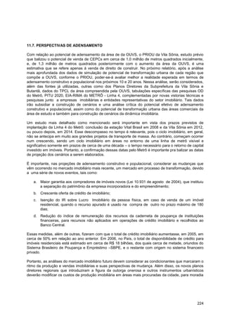 11.7. PERSPECTIVAS DE ADENSAMENTO

Com relação ao potencial de adensamento da área de da OUVS, o PRIOU da Vila Sônia, estudo prévio
que balizou o potencial de venda de CEPCs em cerca de 1,0 milhão de metros quadrados inicialmente,
e, de 1,3 milhão de metros quadrados posteriormente com o aumento da área da OUVS, é uma
estimativa que se refere apenas à venda de direito de construir. No próximo relatório, após a análise
mais aprofundada dos dados de simulação de potencial de transformação urbana de cada região que
compõe a OUVS, conforme o PRIOU, poder-se-á avaliar melhor a realidade esperada em termos de
adensamento construtivo e populacional nos próximos 10 e 20 anos. Nessa análise, serão considerados,
além das fontes já utilizadas, outras como dos Planos Diretores da Subprefeitura da Vila Sônia e
Butantã, dados do TPCL da área compreendida pela OUVS, tabulações específicas das pesquisas OD
do Metrô, PITU 2020, EIA-RIMA do METRÔ - Linha 4, complementadas por novas vistorias técnicas e
pesquisas junto a empresas imobiliárias e entidades representativas do setor imobiliário. Tais dados
irão subsidiar a construção de cenários e uma análise crítica do potencial efetivo de adensamento
construtivo e populacional, assim como do potencial de transformação urbana das áreas comerciais da
área de estudo e também para construção de cenários da dinâmica imobiliária.

Um estudo mais detalhado como mencionado será importante em vista dos prazos previstos de
implantação da Linha 4 do Metrô: conclusão da estação Vital Brasil em 2008 e da Vila Sônia em 2012,
ou pouco depois, em 2014. Esse descompasso no tempo é relevante, pois o ciclo imobiliário, em geral,
não se antecipa em muito aos grandes projetos de transporte de massa. Ao contrário, começam ocorrer
num crescendo, sendo um ciclo imobiliário em áreas no entorno de uma linha de metrô visível e
significativo somente em prazos de cerca de uma década – o tempo necessário para o retorno de capital
investido em imóveis. Portanto, a confirmação dessas datas pelo Metrô é importante pra balizar as datas
de projeção dos cenários a serem elaborados.

É importante, nas projeções de adensamento construtivo e populacional, considerar as mudanças que
vêm ocorrendo no mercado imobiliário mais recente, um mercado em processo de transformação, devido
a uma série de novos eventos, tais como:

   a. Maior garantia aos compradores de imóveis novos (Lei 10.931 de agosto de 2004), que instituiu
      a separação do patrimônio da empresa incorporadora e do empreendimento;
   b. Crescente oferta de crédito de imobiliário;
   c.   Isenção do IR sobre Lucro Imobiliário da pessoa física, em caso de venda de um imóvel
        residencial, quando o recurso apurado é usado na compra de outro no prazo máximo de 180
        dias;
   d. Redução do índice de remuneração dos recursos da caderneta de poupança de instituições
      financeiras, para recursos não aplicados em operações de crédito imobiliário e recolhidos ao
      Banco Central.

Essas medidas, além de outras, fizeram com que o total de crédito imobiliário aumentasse, em 2005, em
cerca de 50% em relação ao ano anterior. Em 2006, no País, o total de disponibilidade de crédito para
imóveis residenciais está estimado em cerca de R$ 18 bilhões, dos quais cerca de metade, oriundos do
Sistema Brasileiro de Poupança e Empréstimo –SBPE, e o restante com origem no sistema financeiro
privado.

Portanto, as análises do mercado imobiliário futuro devem considerar as condicionantes que marcaram o
ritmo da produção e vendas imobiliárias e suas perspectivas de mudança. Além disso, os novos planos
diretores regionais que introduziram a figura da outorga onerosa e outros instrumentos urbanísticos
deverão modificar os custos de produção imobiliária em áreas mais procuradas da cidade, para moradia




                                                                                                   224
 