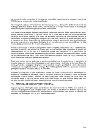 ou empreendimentos comerciais, de maneira que uma análise de adensamento construtivo na área da
OUVS requer a consideração dessa nova situação.

Com relação à produção e financiamento de imóveis populares, a Companhia de Desenvolvimento da
Habitação do Estado de São Paulo - CDHU, salienta-se que se esboça uma tendência de mudança de
diretrizes da política de implantação de conjuntos habitacionais.

São conhecidos os grandes conjuntos habitacionais construídos em áreas pouco valorizadas da Capital,
muitos deles em zonas rurais, a partir da década de 70. Essa política, além de criar externalidades
negativas significativas, relativas aos custos de ampliação das redes de infra-estrutura, gerando a
necessidade de investimentos públicos crescentes, principalmente nas áreas de saúde, educação, viário
e transporte, em áreas desprovidas de equipamentos e redes de atendimento, situa-se distantes das
zonas de emprego, e, a zona Leste da Capital é um exemplo disso, e, cuja conseqüência é a total
irracionalidade e ineficiência dos investimentos públicos.

Com a nova mudança, as áreas de planejamento urbano, em particular do uso do solo, e a de transporte,
municipal e estadual, têm iniciado um diálogo para buscar soluções mais equilibradas à questão do
desenvolvimento do uso do solo e da mobilidade. Nessa nova perspectiva, há a preocupação de
implantar projetos habitacionais populares mais próximos de corredores de transporte coletivo, através
de empreendimentos de menor porte, assim como estimular projetos mistos, de modo a fomentar os
níveis de emprego e de renda, local e regionalmente.

Essa nova postura permite vislumbrar o atendimento habitacional de novas formas: a expectativa é
incrustar pequenos empreendimentos populares, com usos mistos, destinados a diferentes faixas de
renda, para evitar a segregação de grupos sociais (guetos), reduzir a quantidade e o tempo de viagens
motorizadas em direção às zonas de emprego. Tais medidas poderão melhorar a qualidade ambiental,
principalmente do ar, através da redução de emissões.

O desafio colocado para o setor de habitação popular, de forma a colaborar com o adensamento do
entorno de corredores de transporte, como o do Metrô, é produzir e incentivar a oferta de imóveis
residenciais a preços médios, passíveis de serem absorvidos pelas camadas de renda média da
população, aonde o preço do terreno tende a ser mais elevado, ou seja, junto às áreas mais bem
servidas por redes de infra-estrutura e serviços urbanos, como o transporte de massa.

11.8 – TENDÊNCIA DE DESENVOLVIMENTO REGIONAL

Seguem algumas informações sobre as tendências de desenvolvimento na RMSP, onde poderá ser
verificada as perspectivas para a região Oeste. Uma análise da influência das diretrizes regionais na
área da Operação Urbana Consorciada deverá ser feita posteriormente, para orientar as variáveis de
interesse, nas modelagens 2010 e 2020, a serem executadas




                                                                                                  225
 