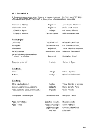 12. EQUIPE TÉCNICA

O Estudo de Impacto Ambiental e o Relatório de Impacto Ambiental – EIA-RIMA - da OPERAÇÃO
URBANA CONSORCIADA VILA SONIA foi desenvolvido pela equipe abaixo relacionada:


Responsável Técnico                            Engenheiro         Alceu Guerios Bittencourt
Coordenador Geral                              Engenheiro         Carlos Alberto Pereira
Coordenador adjunto                              Ecólogo          Luis Eduardo Grisotto
Coordenador executivo                        Arquiteto Senior     Marilda Stenghel Fróes


Meio Antrópico
Urbanismo                                    Arquiteto Senior     Marilda Stenghel Fróes
Transportes                                Engenheiro Sênior      Luis Fernando Di Pierro
Saneamento                                     Engenheiro         Alex F. Ribeiro de Magalhães
Aspectos sociais                           Levantamento social    Jose Paulo Santos Filho
Aspectos econômicos, demografia
Projeções e simulações                         Economista         Healthy Ken Kobashi


Educação Ambiental                              Arquiteto         Clarissa de Souza



Meio Biótico
Flora                                            Biólogo          Solange Miyazaki
Avifauna                                         Ecólogo          Vânia Marcelino Rosseto


Meio Físico
Clima e qualidade do ar                          Ecólogo          Thiago Salomão de Azevedo
Geologia, geomorfologia, geotecnia              Geógrafo          Bianca Carvalho Vieira
Resíduos sólidos (aterro, chorume, etc.)        Arquiteto         Cássia Pimentel


Hidrografia e Macrodrenagem                Engenheiro Sênior      Mitsuyoshi Takiishi



Apoio Administrativo                       Secretaria executiva   Rosaria Dourado
Apoio Técnico                              Pesquisa / Digitação   Samira Rodrigues
                                            Edição / Digitação    Gabriela Motta Mendes
                                                Arte final        Linda Kami




                                                                                              226
 