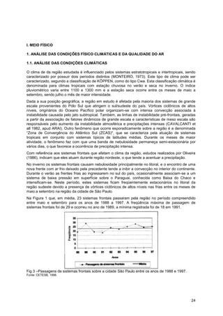 I. MEIO FÍSICO

1. ANÁLISE DAS CONDIÇÕES FÍSICO CLIMÁTICAS E DA QUALIDADE DO AR

1.1. ANÁLISE DAS CONDIÇÕES CLIMÁTICAS

O clima de da região estudada é influenciado pelos sistemas estratotropicais e intertropicais, sendo
caracterizado por possuir dois períodos distintos (MONTEIRO, 1973). Este tipo de clima pode ser
caracterizado, segundo a classificação de KÖPPEN, como do tipo Cwa. Esta classificação climática é
denominada para climas tropicais com estação chuvosa no verão e seca no inverno. O índice
pluviométrico varia entre 1100 e 1300 mm e a estação seca ocorre entre os meses de maio a
setembro, sendo julho o mês de maior intensidade.
Dada a sua posição geográfica, a região em estudo é afetada pela maioria dos sistemas de grande
escala provenientes do Pólo Sul que atingem o sul/sudeste do país. Vórtices ciclônicos de altos
níveis, originários do Oceano Pacífico polar organizam-se com intensa convecção associada à
instabilidade causada pelo jato subtropical. Também, as linhas de instabilidade pré-frontais, geradas
a partir da associação de fatores dinâmicos de grande escala e características de meso escala são
responsáveis pelo aumento da instabilidade atmosférica e precipitações intensas (CAVALCANTI et
all 1982, apud ARAI). Outro fenômeno que ocorre esporadicamente sobre a região é a denominada
“Zona de Convergência do Atlântico Sul (ZCAS)", que se caracteriza pela atuação de sistemas
tropicais em conjunto com sistemas típicos de latitudes médias. Durante os meses de maior
atividade, o fenômeno faz com que uma banda de nebulosidade permaneça semi-estacionária por
vários dias, o que favorece a ocorrência de precipitação intensa.
Com referência aos sistemas frontais que afetam o clima da região, estudos realizados por Oliveira
(1986), indicam que eles atuam durante região nordeste, o que tende a acentuar a precipitação.
No inverno os sistemas frontais causam nebulosidade principalmente no litoral, e o encontro de uma
nova frente com ar frio deixado pela precedente tende a inibir a convecção no interior do continente.
Durante o verão as frentes frias ao ingressarem no sul do país, ocasionalmente associam-se a um
sistema de baixa pressão em superfície sobre o Paraguai, conhecida como Baixa do Chaco e
intensificam-se. Neste período, estes sistemas ficam freqüentemente estacionários no litoral da
região sudeste devido a presença de vórtices ciclônicos de altos níveis nas frias entre os meses de
maio a setembro na região da cidade de São Paulo.
Na Figura 1 que, em média, 23 sistemas frontais passaram pela região no período compreendido
entre maio e setembro para os anos de 1988 a 1997. A freqüência máxima de passagem de
sistemas frontais foi de 29 e ocorreu no ano de 1989, a mínima registrada foi de 18 em 1991.




Fig 3 –Passagens de sistemas frontais sobre a cidade São Paulo entre os anos de 1988 e 1997.
Fonte: CETESB, 1998.




                                                                                                  24
 