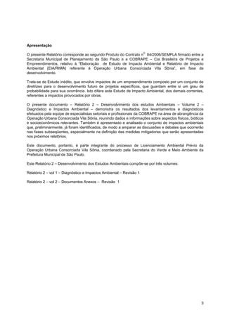 Apresentação
                                                                     O
O presente Relatório corresponde ao segundo Produto do Contrato n 04/2006/SEMPLA firmado entre a
Secretaria Municipal de Planejamento de São Paulo e a COBRAPE – Cia Brasileira de Projetos e
Empreendimentos, relativo à “Elaboração de Estudo de Impacto Ambiental e Relatório de Impacto
Ambiental (EIA/RIMA) referente à Operação Urbana Consorciada Vila Sônia”, em fase de
desenvolvimento.

Trata-se de Estudo inédito, que envolve impactos de um empreendimento composto por um conjunto de
diretrizes para o desenvolvimento futuro de projetos específicos, que guardam entre si um grau de
probabilidade para sua ocorrência. Isto difere este Estudo de Impacto Ambiental, dos demais correntes,
referentes a impactos provocados por obras.

O presente documento – Relatório 2 – Desenvolvimento dos estudos Ambientais – Volume 2 –
Diagnóstico e Impactos Ambiental – demonstra os resultados dos levantamentos e diagnósticos
efetuados pela equipe de especialistas setoriais e profissionais da COBRAPE na área de abrangência da
Operação Urbana Consorciada Vila Sônia, reunindo dados e informações sobre aspectos físicos, bióticos
e socioeconômicos relevantes. Também é apresentado e analisado o conjunto de impactos ambientais
que, preliminarmente, já foram identificados, de modo a amparar as discussões e debates que ocorrerão
nas fases subseqüentes, especialmente na definição das medidas mitigadoras que serão apresentadas
nos próximos relatórios.

Este documento, portanto, é parte integrante do processo de Licenciamento Ambiental Prévio da
Operação Urbana Consorciada Vila Sônia, coordenado pela Secretaria do Verde e Meio Ambiente da
Prefeitura Municipal de São Paulo.

Este Relatório 2 – Desenvolvimento dos Estudos Ambientais compõe-se por três volumes:

Relatório 2 – vol 1 – Diagnóstico e Impactos Ambiental – Revisão 1

Relatório 2 – vol 2 – Documentos Anexos – Revisão 1




                                                                                                    3
 