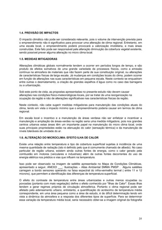 1.4. PREVISÃO DE IMPACTOS

O impacto climático não pode ser considerado relevante, pois o volume de intervenção prevista para
o empreendimento não é significativo para provocar uma alteração de clima regional. Entretanto, em
uma escala local, o empreendimento poderá provocará a valorização imobiliária, e mais áreas
construídas. Este fato pode ser responsável pela alteração diminuição da cobertura vegetal existente,
sendo possível prever alguma alteração no micro clima local.

1.5. MEDIDAS MITIGADORAS

Alterações climáticas globais normalmente tendem a ocorrer em períodos longos de tempo, e são
produto de efeitos somativos de uma grande variedade de processos físicos, como a emissão
contínua na atmosfera de materiais que não fazem parte de sua constituição original, ou alterações
de características físicas de larga escala. Já mudanças em condições locais do clima, podem ocorrer
em função de alterações nas suas características em pequena escala. Neste contexto se enquadram
entre outras o desmatamento, a criação de grandes espelhos d´água como no caso das barragens
ou a urbanização.

Sob este ponto de vista, as propostas apresentadas no presente estudo não devem causar
alterações nas condições físico-meteorológicas locais, por se tratar de uma reorganização na
ocupação da região e não de alterações significativas nas características físicas da região.

Neste contexto, não cabe sugerir medidas mitigadoras para manutenção das condições atuais do
clima, tendo em vista o impacto mínimo que o empreendimento poderia causar em termos de clima
regional.

Em escala local o incentivo e a manutenção de áreas verdesa não ser enfatizar e incentivar a
manutenção e ampliação de áreas-verdes na região seria uma medida mitigadora, pois nos grandes
centros urbanos estas áreas têm um importante papel na manutenção do micro clima local, onde
suas principais propriedades estão na atenuação do calor (sensação térmica) e da manutenção de
níveis toleráveis de umidade do ar.

1.6. ALTERAÇÃO DO MICROCLIMA: EFEITO ILHA DE CALOR

Existe uma relação entre temperatura e tipo de cobertura superficial sujeitas à incidência de uma
mesma quantidade de radiação (isto é definido pelo que é comumente chamado de albedo). No caso
particular de região urbana, existem ainda outras fontes de energia, como o calor gerado pela
combustão em motores (veículares e industriais) além de outras fontes decorrentes do uso de
energia elétrica nos prédios e vias que influem na temperatura.

Isso pode ser observado na imagem de satélite apresentada no Mapa de Condições Climáticas,
apresentado a seguir, ANEXO ___: Ilustrações – Atlas Ambiental SMMA PMSP . Alguns satélites
carregam a bordo sensores operando na faixa espectral do infra-vermelho termal ( entre 11 e 12
microns), que permitem a identificação das diferenças de temperatura superficial.

O efeito do contraste de temperatura entre áreas urbanizadas e outras menos ocupadas ou
povoadas (portanto com mais vegetação) define o efeito conhecido por "Ilhas de Calor". Essas ilhas
tendem a gerar regimes próprios de circulação atmosférica. Portanto o clima regional pode ser
afetado pelo adensamento urbano, entretanto, a quantificação do acréscimo de temperatura média
correspondente, em uma área pequena como a área de estudo, é de difícil determinação tendo em
vista a dinâmica da atmosfera e a resposta dos diferentes tipos de superfície. Para se determinar
essa variação da temperatura média local, seria necessário obter-se a imagem original da fotografia




                                                                                                  31
 