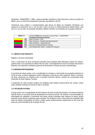 Ambiental - SVMA/PMSP - 1999), pode-se também identificar o Pólo Vila Sonia, entorno do pátio do
Metrô, como um linha de temperatura mais alta, equivalente a 29,5ºC.

Finalmente essa análise é complementada pela leitura do Mapa de Unidades Climáticas que
relaciona os anteriores com o uso do solo. Como ver-se-á no desenvolvimento deste estudo, cujo
foco é o uso do solo, as variações climáticas refletem também as condições da ocupação existente.



         MAPA 12         ATLAS AMBIENTAL Município de São Paulo – SVMA/PMSP
                         Unidades Climáticas Urbanas
                   ID5   Além Pinheiros - USP
                   ID4   Além Pinheiros - Residencial/ Baixo Butantã
                   ID1   Além Pinheiros - Verde Morumbi
                  IIC2   Uso Com/ Indústria Raposo Tavares
                  IIC1   Uso Residencial / Baixo – favelas Rio Pequeno




1.7. IMPACTO DO PROJETO

Negativo, de baixa intensidade:

Com o incremento da área construída proposta (mais prédios) pela Operação Urbana em estudo,
poderá haver uma expansão do efeito "Ilha de calor", principalmente em torno dos Pólos Vila Sonia e
Butantã, com pequenas variações positivas de temperatura, difíceis de serem quantificadas.

1.8. MEDIDAS MITIGADORAS

O aumento de áreas verdes, com a canalização do córrego e a diminuição da ocupação existente no
fundo do vale, no Setor Jabaquara, tende a dispersar a mancha de calor existente. Assim o aumento
de área construída nos Setores junto à avenida Francisco Morato, poderá ser compensado pela
dispersão do Setor Raposo Tavares.

A dispersão do calor também poderá ser facilitada pela direção predominante dos ventos, nesse
caso, paralela à direção do fundo do vale (a verificar).

1.9. SITUAÇÃO FUTURA

A longo prazo com a implantação de todo estoque de área construída proposto nos diversos Setores
deverá haver um aumento leve de temperatura na área de estudo. No entanto a recomendação de
arborização de calçadas e incremento das áreas verdes propostas pelo sistema de áreas verdes
proposto na lei deverá compensar essa variação. De qualquer modo a área está bem protegida pela
área da Cidade Universitária ao Norte e pelas zonas exclusivamente residenciais ao Sul, que são
área com pouca tendência de mudança de uso.




                                                                                                34
 
