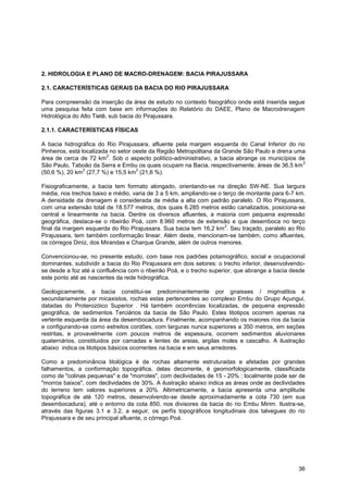 2. HIDROLOGIA E PLANO DE MACRO-DRENAGEM: BACIA PIRAJUSSARA

2.1. CARACTERÍSTICAS GERAIS DA BACIA DO RIO PIRAJUSSARA

Para compreensão da inserção da área de estudo no contexto fisiográfico onde está inserida segue
uma pesquisa feita com base em informações do Relatório do DAEE, Plano de Macrodrenagem
Hidrológica do Alto Tietê, sub bacia do Pirajussara.

2.1.1. CARACTERÍSTICAS FÍSICAS

A bacia hidrográfica do Rio Pirajussara, afluente pela margem esquerda do Canal Inferior do rio
Pinheiros, está localizada no setor oeste da Região Metropolitana da Grande São Paulo e drena uma
                          2
área de cerca de 72 km . Sob o aspecto político-administrativo, a bacia abrange os municípios de
                                                                                                2
São Paulo, Taboão da Serra e Embu os quais ocupam na Bacia, respectivamente, áreas de 36,5 km
                 2                   2
(50,6 %), 20 km (27,7 %) e 15,5 km (21,6 %).

Fisiograficamente, a bacia tem formato alongado, orientando-se na direção SW-NE. Sua largura
média, nos trechos baixo e médio, varia de 3 a 5 km, ampliando-se o terço de montante para 6-7 km.
A densidade da drenagem é considerada de média a alta com padrão paralelo. O Rio Pirajussara,
com uma extensão total de 18.577 metros, dos quais 6.285 metros estão canalizados, posiciona-se
central e linearmente na bacia. Dentre os diversos afluentes, a maioria com pequena expressão
geográfica, destaca-se o ribeirão Poá, com 8.960 metros de extensão e que desemboca no terço
                                                                     2
final da margem esquerda do Rio Pirajussara. Sua bacia tem 16,2 km . Seu traçado, paralelo ao Rio
Pirajussara, tem também conformação linear. Além deste, mencionam-se também, como afluentes,
os córregos Diniz, dos Mirandas e Charque Grande, além de outros menores.

Convencionou-se, no presente estudo, com base nos padrões potamográfico, social e ocupacional
dominantes, subdividir a bacia do Rio Pirajussara em dois setores: o trecho inferior, desenvolvendo-
se desde a foz até a confluência com o ribeirão Poá, e o trecho superior, que abrange a bacia desde
este ponto até as nascentes da rede hidrográfica.

Geologicamente, a bacia constitui-se predominantemente por gnaisses / migmatitos e
secundariamente por micaxistos, rochas estas pertencentes ao complexo Embu do Grupo Açungui,
datadas do Proterozóico Superior . Há também ocorrências localizadas, de pequena expressão
geográfica, de sedimentos Terciários da bacia de São Paulo. Estes litotipos ocorrem apenas na
vertente esquerda da área da desembocadura. Finalmente, acompanhando os maiores rios da bacia
e configurando-se como estreitos cordões, com larguras nunca superiores a 350 metros, em seções
restritas, e provavelmente com poucos metros de espessura, ocorrem sedimentos aluvionares
quaternários, constituidos por camadas e lentes de areias, argilas moles e cascalho. A ilustração
abaixo indica os litotipos básicos ocorrentes na bacia e em seus arredores.

Como a predominância litológica é de rochas altamente estruturadas e afetadas por grandes
falhamentos, a conformação topográfica, delas decorrente, é geomorfologicamente, classificada
como de "colinas pequenas" e de "morrotes", com declividades de 15 - 20% ; localmente pode ser de
"morros baixos", com declividades de 30%. A ilustração abaixo indica as áreas onde as declividades
do terreno tem valores superiores a 20%. Altimetricamente, a bacia apresenta uma amplitude
topográfica de até 120 metros, desenvolvendo-se desde aproximadamente a cota 730 (em sua
desembocadura), até o entorno da cota 850, nos divisores da bacia do rio Embu Mirim. Ilustra-se,
através das figuras 3.1 e 3.2, a seguir, os perfís topográficos longitudinais dos talvegues do rio
Pirajussara e de seu principal afluente, o córrego Poá.




                                                                                                 36
 
