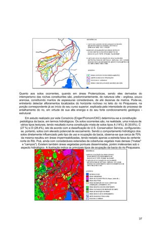 Quanto aos solos ocorrentes, quando em áreas Proterozóicas, sendo eles derivados do
intemperismo das rochas constituintes são, predominantemente, de natureza silte - argilosa, pouco
arenosa, constituindo mantos de espessuras consideráveis, de até dezenas de metros. Pode-se,
entretanto detectar afloramentos localizados do horizonte rochoso no leito do rio Pirajussara, na
porção correspondente já ao início do seu curso superior, explicada pela intensidade do processo de
entalhamento do rio, em virtude de sua alta energia e do seu forte condicionamento geológico -
estrutural.
     Em estudo realizado por este Consórcio (Enger/Promom/CKC) determinou-se a constituição
pedológica da bacia, em termos hidrológicos. Os solos ocorrentes são, na realidade, uma mistura de
vários tipos texturais, tendo resultado numa constituição mista de solos tipos A (14%), B (30,6%), C
(27 %) e D (28,4%), isto de acordo com a classificação do U.S. Conservation Service, configurando-
 se, portanto, solos com elevado potencial de escoamento. Sendo o comportamento hidrológico dos
solos diretamente influenciado pelo tipo de uso e ocupação da bacia, observa-se que cerca de 70%
 da mesma resultou em áreas impermeabilizadas, tendo restado apenas a estreita faixa da vertente
norte do Rib. Poá, ainda com consideráveis extensões de coberturas vegetais mais densas ("matas"
  e "campos"). Existem também áreas vegetadas pontuais disseminadas, porém irrelevantes sob o
 aspecto hidrológico. A ilustração indica os principais tipos de ocupação da bacia do rio Pirajussara.




                                                                                                   37
 