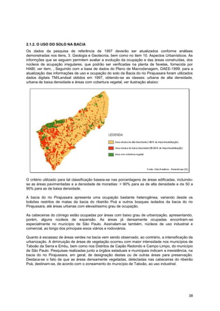 2.1.2. O USO DO SOLO NA BACIA
Os dados da pesquisa de referência de 1997 deverão ser atualizados conforme análises
demonstradas nos itens, 3. Geologia e Geotecnia, bem como no item 10. Aspectos Urbanísticos. As
informções que se seguem permitem avaliar a evolução da ocupação e das áreas construídas, dos
núcleos de acupação irregulares, que podrão ser verificadas na planta de favelas, fornecida por
HABI, ver item, , Seguindo com a base de dados do Plano de Macrodenagem, DAEE-1999: para a
atualização das informações de uso e ocupação do solo da Bacia do rio Pirajussara foram utilizados
dados digitais TM/Landsat obtidos em 1997, obtendo-se as classes: urbana de alta densidade,
urbana de baixa densidade e áreas com cobertura vegetal, ver ilustração abaixo:




O critério utilizado para tal classificação baseia-se nas porcentagens de áreas edificadas, incluindo-
se as áreas pavimentadas e a densidade de moradias: > 90% para as de alta densidade e de 50 a
90% para as de baixa densidade.

A bacia do rio Pirajussara apresenta uma ocupação bastante heterogênea, variando desde os
bolsões restritos de matas da bacia do ribeirão Poá e outros bosques isolados da bacia do rio
Pirajussara, até áreas urbanas com elevadíssimo grau de ocupação.

As cabeceiras do córrego estão ocupadas por áreas com baixo grau de urbanização, apresentando,
porém, alguns núcleos de expansão. As áreas já densamente ocupadas encontram-se
especialmente no município de São Paulo. Assinalam-se também, núcleos de uso industrial e
comercial, ao longo dos principais eixos viários e rodoviários.

Quanto à escassez de áreas verdes na bacia vem sendo observado, ao contrário, a intensificação da
urbanização. A diminuição de áreas de vegetação ocorreu com maior intensidade nos municípios de
Taboão da Serra e Embu, bem como nos Distritos de Capão Redondo e Campo Limpo, do município
de São Paulo. Pesquisas realizadas junto a órgãos estaduais e municipais indicam a inexistência, na
bacia do rio Pirajussara, em geral, de designação destas ou de outras áreas para preservação.
Destaca-se o fato de que as áreas densamente vegetadas, detectadas nas cabeceiras do ribeirão
Poá, destinam-se, de acordo com o zoneamento do município de Taboão, ao uso industrial.




                                                                                                   38
 