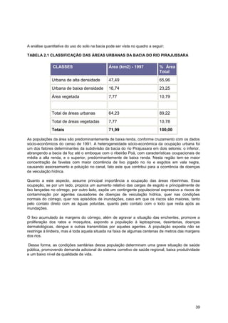 A análise quantitativa do uso do solo na bacia pode ser vista no quadro a seguir:

TABELA 2.1 CLASSIFICAÇÃO DAS ÁREAS URBANAS DA BACIA DO RIO PIRAJUSSARA


               CLASSES                          Área (km2) - 1997             % Área
                                                                              Total
              Urbana de alta densidade          47,49                         65,96
              Urbana de baixa densidade         16,74                         23,25
              Área vegetada                     7,77                          10,79


              Total de áreas urbanas            64,23                         89,22
              Total de áreas vegetadas          7,77                          10,78
              Totais                            71,99                         100,00

As populações da área são predominantemente de baixa renda, conforme cruzamento com os dados
sócio-econômicos do censo de 1991. A heterogeneidade sócio-econômica da ocupação urbana foi
um dos fatores determinantes da subdivisão da bacia do rio Pirajussara em dois setores: o inferior,
abrangendo a bacia da foz até o emboque com o ribeirão Poá, com características ocupacionais de
média a alta renda, e o superior, predominantemente de baixa renda. Nesta região tem-se maior
concentração de favelas com maior ocorrência de lixo jogado no rio e esgotos em vala negra,
causando assoreamento e poluição no canal, fato este que contribui para a ocorrência de doenças
de veiculação hídrica.

Quanto a este aspecto, assume principal importância a ocupação das áreas ribeirinhas. Essa
ocupação, se por um lado, propicia um aumento relativo das cargas de esgoto e principalmente de
lixo lançadas no córrego, por outro lado, expõe um contingente populacional expressivo a riscos de
contaminação por agentes causadores de doenças de veiculação hídrica, quer nas condições
normais do córrego, quer nos episódios de inundações, caso em que os riscos são maiores, tanto
pelo contato direto com as águas poluídas, quanto pelo contato com o lodo que resta após as
inundações.

O lixo acumulado às margens do córrego, além de agravar a situação das enchentes, promove a
proliferação dos ratos e mosquitos, expondo a população à leptospirose, desinterias, doenças
dermatológicas, dengue e outras transmitidas por aqueles agentes. A população exposta não se
restringe à lindeira, mas é toda aquela situada na faixa de algumas centenas de metros das margens
dos rios.

Dessa forma, as condições sanitárias dessa população determinam uma grave situação de saúde
pública, promovendo demanda adicional do sistema corretivo de saúde regional, baixa produtividade
e um baixo nível de qualidade de vida.




                                                                                                39
 